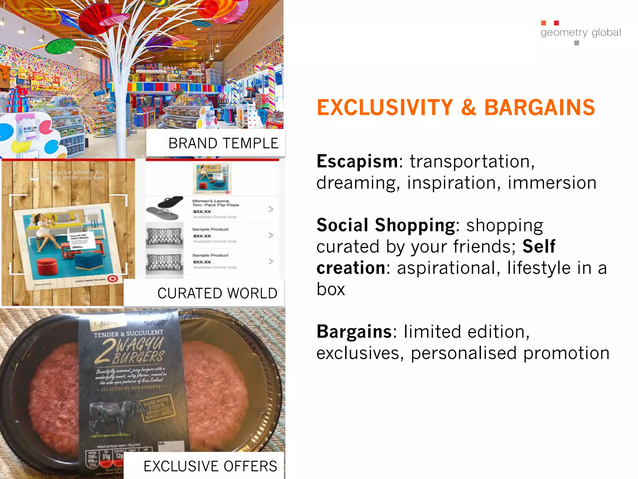 EXCLUSIVITY & BARGAINS
CURATED WORLD
BRAND TEMPLE
EXCLUSIVE OFFERS
Escapism: transportation,
dreaming, inspiration, immersion
Social Shopping: shopping
curated by your friends; Self
creation: aspirational, lifestyle in a
box
Bargains: limited edition,
exclusives, personalised promotion
 