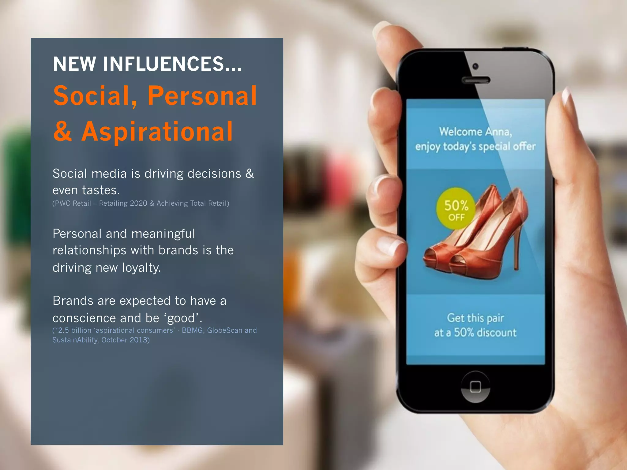 8	
  
NEW INFLUENCES...
Social, Personal
& Aspirational
Social media is driving decisions &
even tastes.
(PWC Retail – Retailing 2020 & Achieving Total Retail)
Personal and meaningful
relationships with brands is the
driving new loyalty.
Brands are expected to have a
conscience and be ‘good’.
(*2.5 billion ‘aspirational consumers’ - BBMG, GlobeScan and
SustainAbility, October 2013)
 