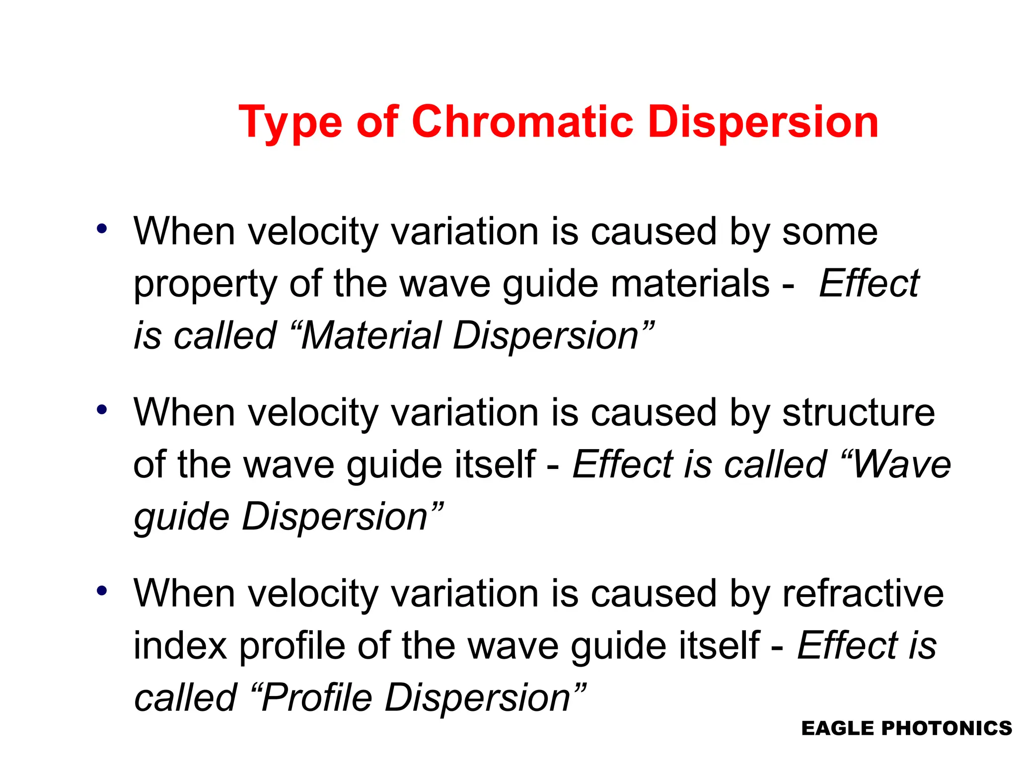 EAGLE PHOTONICS
Type of Chromatic Dispersion
• When velocity variation is caused by some
property of the wave guide materials - Effect
is called “Material Dispersion”
• When velocity variation is caused by structure
of the wave guide itself - Effect is called “Wave
guide Dispersion”
• When velocity variation is caused by refractive
index profile of the wave guide itself - Effect is
called “Profile Dispersion”
 