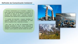 Definición de Contaminación Ambiental
Se llama contaminación por la transmisión y difusión de
humos o gases que son contaminantes para la atmósfera a su
vez también el agua por los químicos esparcidos de los
productos como también polvos y gérmenes microbianos
provenientes de los desechos de la actividad del ser humano.
El resultado del desarrollo y progreso tecnológico ha
originado diversas formas de contaminación, las cuales
alteran el equilibrio físico y mental del ser humano.
Para evitar que el nivel de contaminación termine
afectando gravemente la vida o incluso impidiendo la
subsistencia, es imprescindible tratar de minimizar la huella
ecológica y que los gobiernos decreten medidas de control.
 