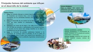 Principales factores del ambiente que influyen
en el desarrollo de la ciudad Factores Biológicos:
Flora y Fauna: Son pocas las
poblaciones que deben su ubicación a
la presencia de algún recurso biológico.
Factores económicos y sociales:
Factores Económicos: la concentración de
grupos humanos en la cercanía de centros
industriales y comerciales.
Factores Sociales: presencia de centros de
estudio superior, museos, centros de
investigación.
Factores Físicos:
1. Clima: Las ciudades albergan un número importante de personas son
las templadas con inviernos fríos y de mozón, estos son climas
estimulantes por las actividades humanas como la ganadería y la
agricultura
2. Relieve: El desarrollo de una ciudad son las llanuras y las mesetas,
dado que estas facilitan la urbanización y las actividades
económicas.
3. Hidrología: Las riveras de los lagos y los valles de los principales
ríos, son polos de atracción y asentamientos de los grupos humanos.
La cercanía de los mares trae consigo beneficio en el clima y
posibilidad de vías de comunicación.
4. Suelo: La formación de grandes poblaciones humanas a la
explotación de productos cómo el petróleo, el oro, la plata, el
carbón mineral, cobre. El suelo, como sustento de la agricultura y la
ganadería, también atrae la población, lográndose concentraciones
de gran tamaño.
 