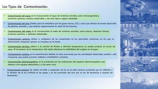 Los Tipos de Contaminación:
• Contaminación del agua: es la incorporación al agua de materias extrañas, como microorganismos,
productos químicos, residuos industriales, y de otros tipos o aguas residuales.
• Contaminación del suelo: es la incorporación al suelo de materias extrañas, como basura, desechos tóxicos,
productos químicos, y desechos industriales.
• Contaminación del aire: Dañina para la atmósfera por los gases tóxicos, CO, u otros que afectan el normal desarrollo
de plantas, animales y que afectan negativamente la salud de los humanos.
• Contaminación química: refiere a cualquiera de las comentadas en los apartados anteriores, en las que un
determinado compuesto químico se introduce en el medio.
• Contaminación térmica: refiere a la emisión de fluidos a elevada temperatura; se puede producir en cursos de
agua. El incremento de la temperatura del medio disminuye la solubilidad del oxígeno en el agua.
• Contaminación acústica: es la contaminación debida al ruido provocado por las actividades industriales, sociales y del
transporte, que puede provocar malestar, irritabilidad y insomnio.
• Contaminación electromagnética: es la producida por las radiaciones del espectro electromagnético que
afectan a los equipos electrónicos y a los seres vivos.
• Contaminación lumínica: Se refiere al brillo o resplandor de luz en el cielo nocturno producido por la reflexión y
la difusión de la luz artificial en los gases y en las partículas del aire por el uso de luminarias o excesos de
iluminación.
 