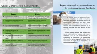 Repercusión de las construcciones en
la contaminación del Ambiente
Un hábitat sano es fundamental para
preservar y mantener la salud. por tanto es
imperativo incorporar el concepto de que la
contaminación ambiental no sólo causa
desequilibrio en ecosistemas naturales o
urbanos, sino que también se introduce en los
espacios interiores de todo edificio u obra
construida.
Existen muchos factores que inciden para
que un ambiente interior logre un bajo impacto
ambiental que es el emplazamiento, la
orientación, la ventilación, las instalaciones
eléctricas las aguas negras, la calidad de la
construcción, el origen de los materiales y los
componentes del edificio.
Causas Efectos
 La Tala excesiva de árboles  Sustancias de crecimiento excesivo de algas
o plantas dificultando la vida acuática.
 Emisiones y vertidos industriales a la
atmósfera y a la hidrosfera
 Sustancias que forman las nieblas de
ciudades y zonas industriales
 La Extracción, procesamiento y
refinamiento de combustibles fósiles
 Sustancias que permanecen en el medio
natural generando una amenaza para la
salud.
 Producción de energía con
combustibles fósiles y otras fuentes no
renovables.
 Tejidos grasos de los organismos en la grasa
de las personas y de los animales que
consumimos.
 Uso excesivo de automóviles o otros
medios de transporte por gasolina o
diésel.
 Contaminación local: del agua, los suelos, el
aire, la flora y la fauna
 Liberación de plásticos y objetos no
biodegradables en espacios naturales.
 Efectos globales pérdida de la capa de
ozono pérdida de la biodiversidad.
 Uso de plásticos y otros materiales
derivados del petróleo
 Sustancias que acidifican el agua de lluvia
como Óxidos de azufre o nitrógeno.
Causas y efectos de la Contaminación:
 