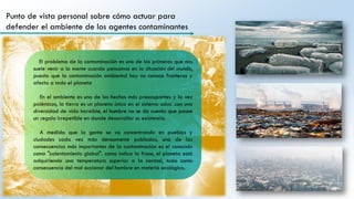 Punto de vista personal sobre cómo actuar para
defender el ambiente de los agentes contaminantes
El problema de la contaminación es uno de los primeros que nos
suele venir a la mente cuando pensamos en la situación del mundo,
puesto que la contaminación ambiental hoy no conoce fronteras y
afecta a todo el planeta
En el ambiente es uno de los hechos más preocupantes y la vez
polémicos, la tierra es un planeta único en el sistema solar. con una
diversidad de vida increíble, el hombre no se da cuenta que posee
un regalo irrepetible en donde desarrollar su existencia.
A medida que la gente se va concentrando en pueblos y
ciudades cada vez más densamente pobladas, una de las
consecuencias más importantes de la contaminación es el conocido
como "calentamiento global". como indica la frase, el planeta está
adquiriendo una temperatura superior a la normal, todo como
consecuencia del mal accionar del hombre en materia ecológica.
 