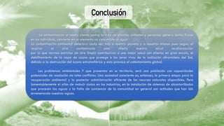 Conclusión
La contaminación al medio atenta contra la vida de plantas, animales y personas, genera daños físicos
en los individuos, convierte en un elemento no consumible al agua
La contaminación ambiental deteriora cada vez más a nuestro planeta y a nosotros mismos pues según, al
respirar el aire contaminado esto afecta nuestra salud cardiovascular
por lo que normas estrictas de aire limpio contribuirían a una mejor salud con efectos en gran escala, el
debilitamiento de la capa de ozono que protege a los seres vivos de la radiación ultravioleta del Sol,
debido a la destrucción del ozono estratosférico y esto provoca el calentamiento global.
Los problemas ambientales Y que presentes en su territorio, será una población con capacidades
potenciales de resolución de tales conﬂictos. Una sociedad consciente es, entonces, la primera etapa para la
recuperación ambiental y la posterior administración eﬁciente de los recursos naturales disponibles. Pero
lamentablemente el afán de reducir costos en las industrias, en la instalación de sistemas de alcantarillados
que procesen las aguas y la falta de conciencia de la comunidad en general son actitudes que han ido
envenenando nuestras aguas.
 
