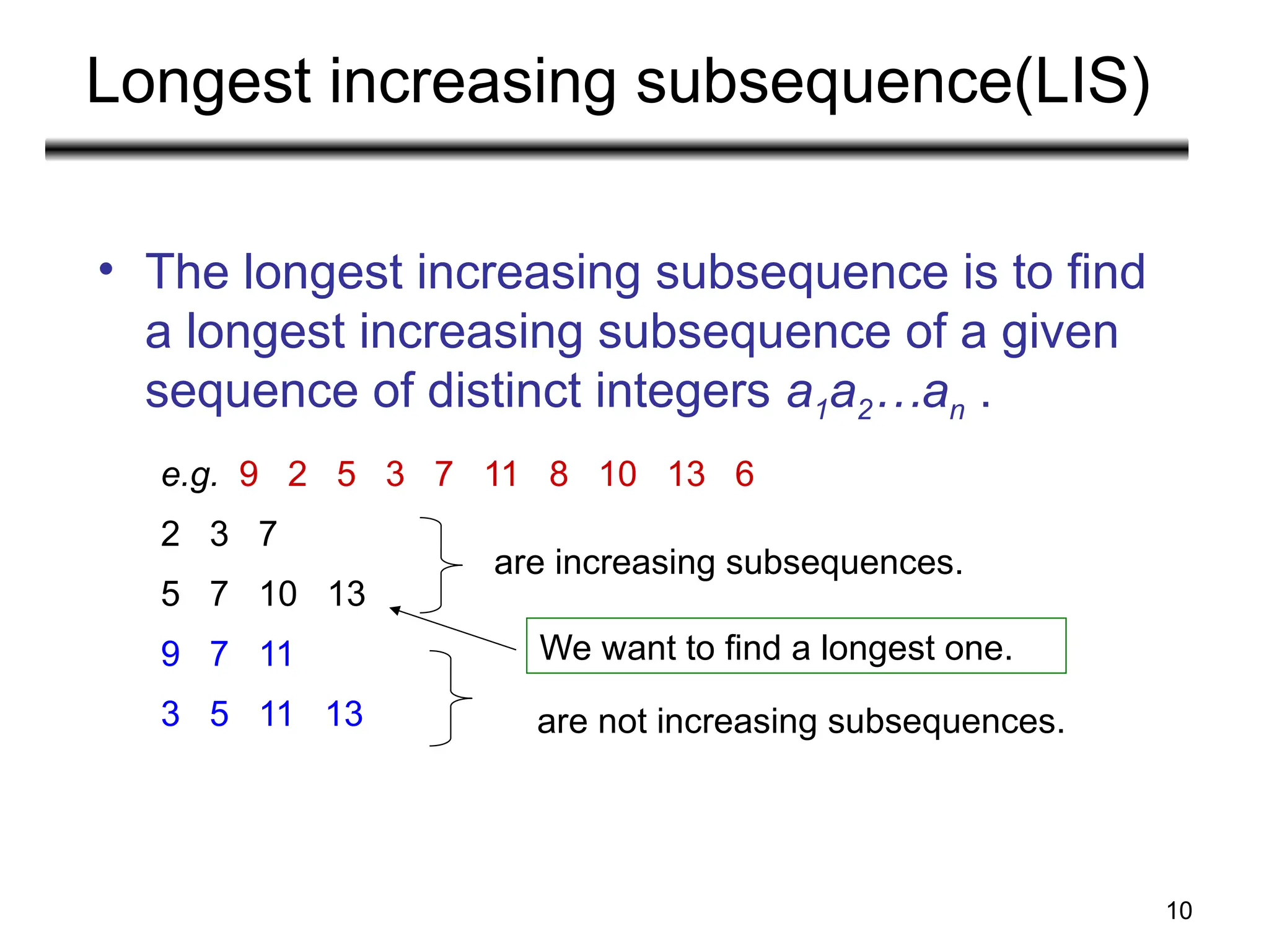 10
Longest increasing subsequence(LIS)
• The longest increasing subsequence is to find
a longest increasing subsequence of a given
sequence of distinct integers a1a2…an .
e.g. 9 2 5 3 7 11 8 10 13 6
2 3 7
5 7 10 13
9 7 11
3 5 11 13
are increasing subsequences.
are not increasing subsequences.
We want to find a longest one.
 