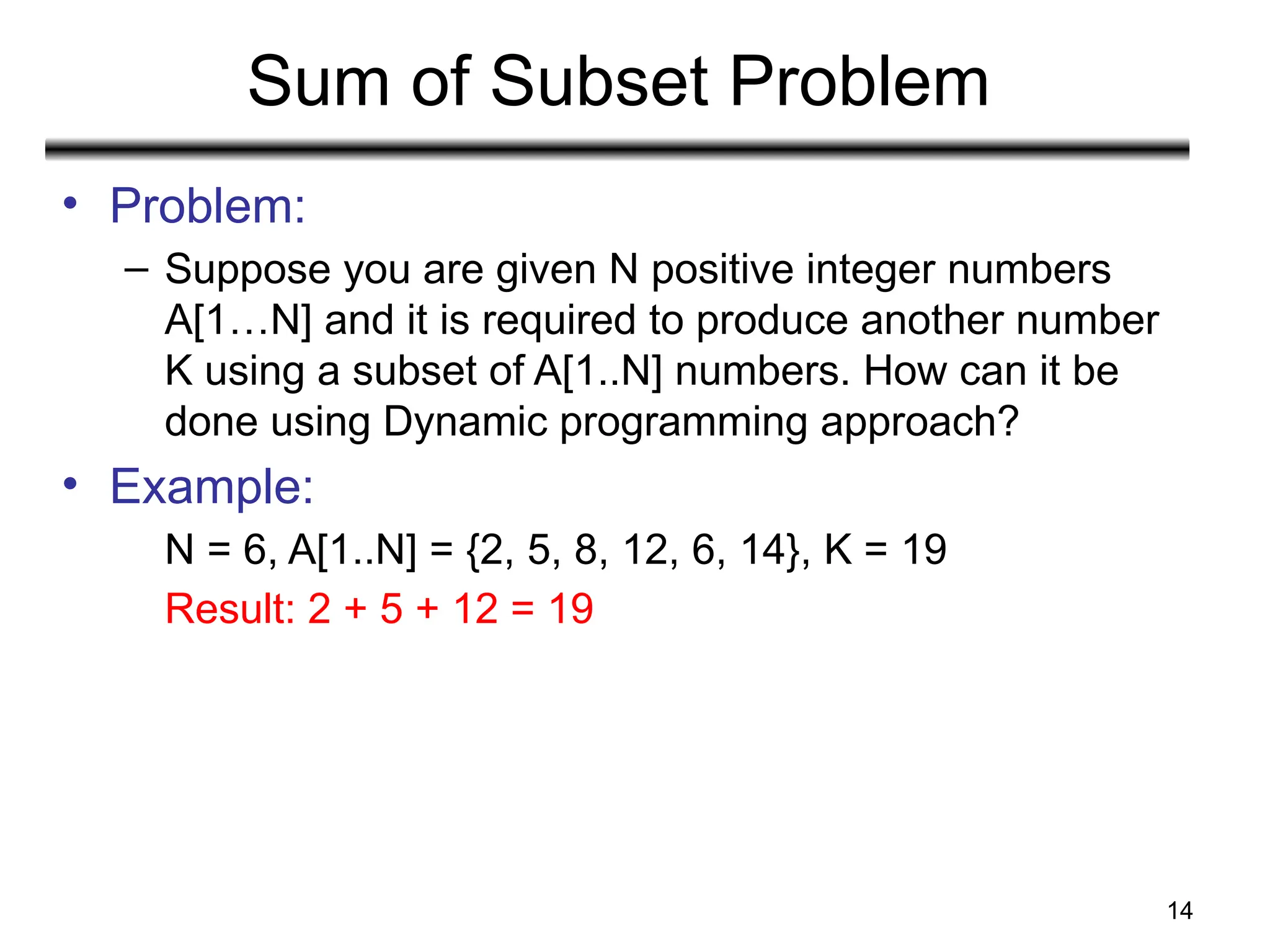 Sum of Subset Problem
• Problem:
– Suppose you are given N positive integer numbers
A[1…N] and it is required to produce another number
K using a subset of A[1..N] numbers. How can it be
done using Dynamic programming approach?
• Example:
N = 6, A[1..N] = {2, 5, 8, 12, 6, 14}, K = 19
Result: 2 + 5 + 12 = 19
14
 