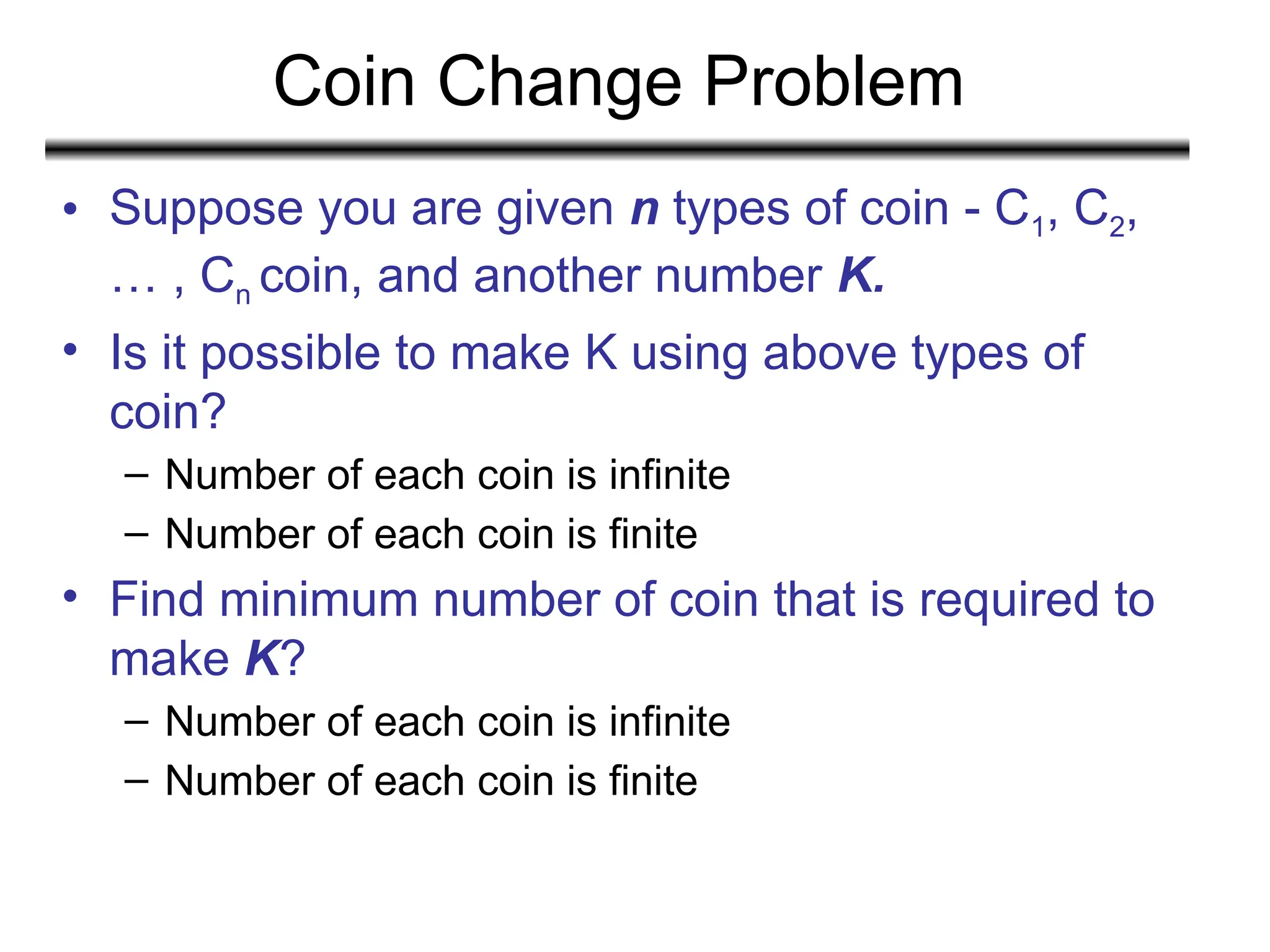 Coin Change Problem
• Suppose you are given n types of coin - C1, C2,
… , Cn coin, and another number K.
• Is it possible to make K using above types of
coin?
– Number of each coin is infinite
– Number of each coin is finite
• Find minimum number of coin that is required to
make K?
– Number of each coin is infinite
– Number of each coin is finite
 