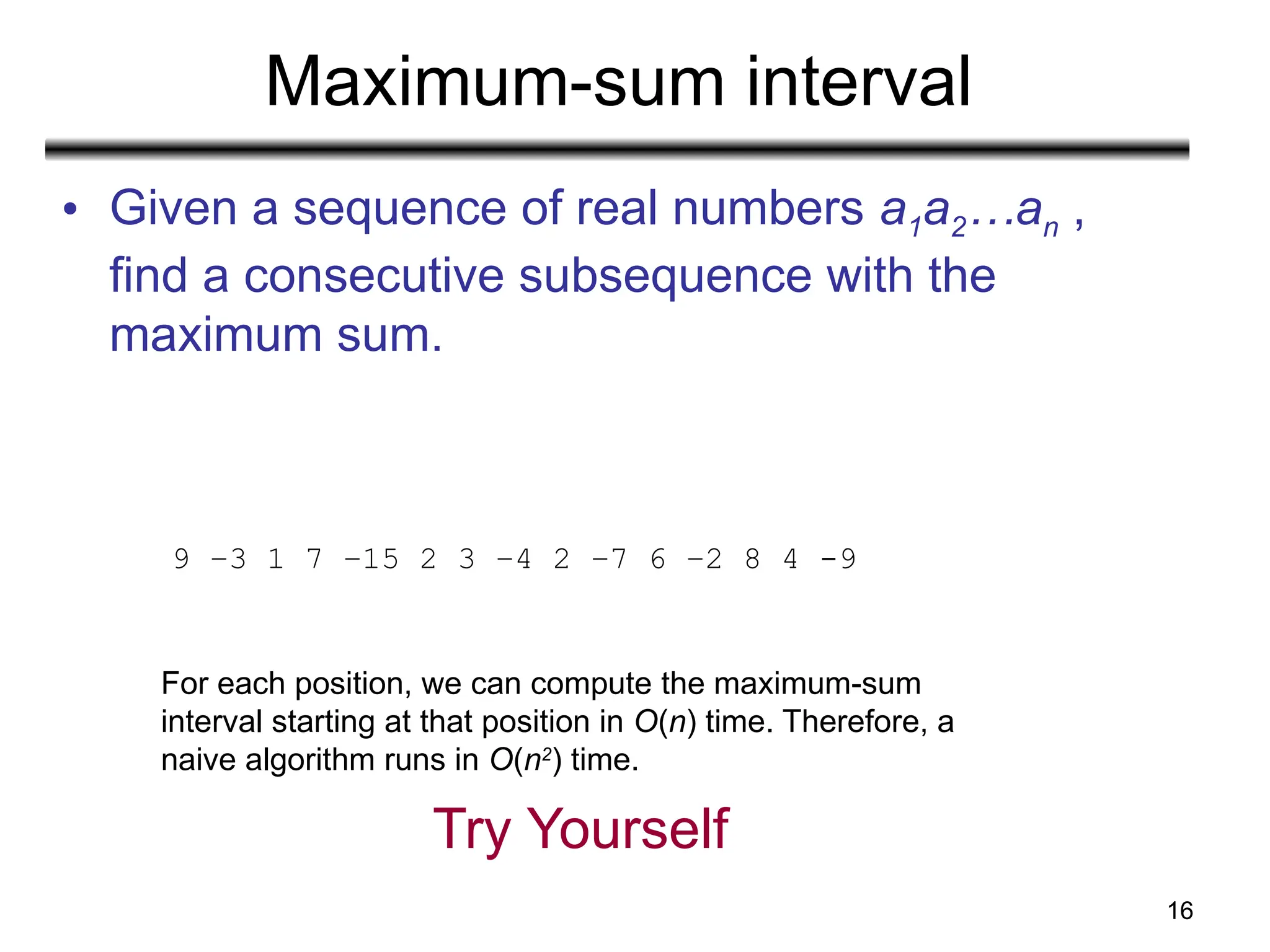 16
Maximum-sum interval
• Given a sequence of real numbers a1a2…an ,
find a consecutive subsequence with the
maximum sum.
9 –3 1 7 –15 2 3 –4 2 –7 6 –2 8 4 -9
For each position, we can compute the maximum-sum
interval starting at that position in O(n) time. Therefore, a
naive algorithm runs in O(n2
) time.
Try Yourself
 