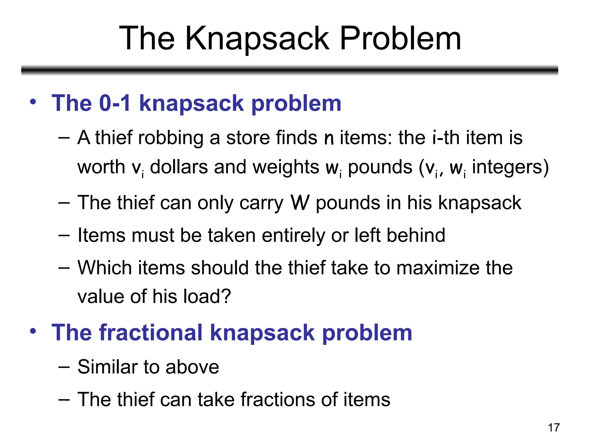 17
The Knapsack Problem
• The 0-1 knapsack problem
– A thief robbing a store finds n items: the i-th item is
worth vi dollars and weights wi pounds (vi, wi integers)
– The thief can only carry W pounds in his knapsack
– Items must be taken entirely or left behind
– Which items should the thief take to maximize the
value of his load?
• The fractional knapsack problem
– Similar to above
– The thief can take fractions of items
 