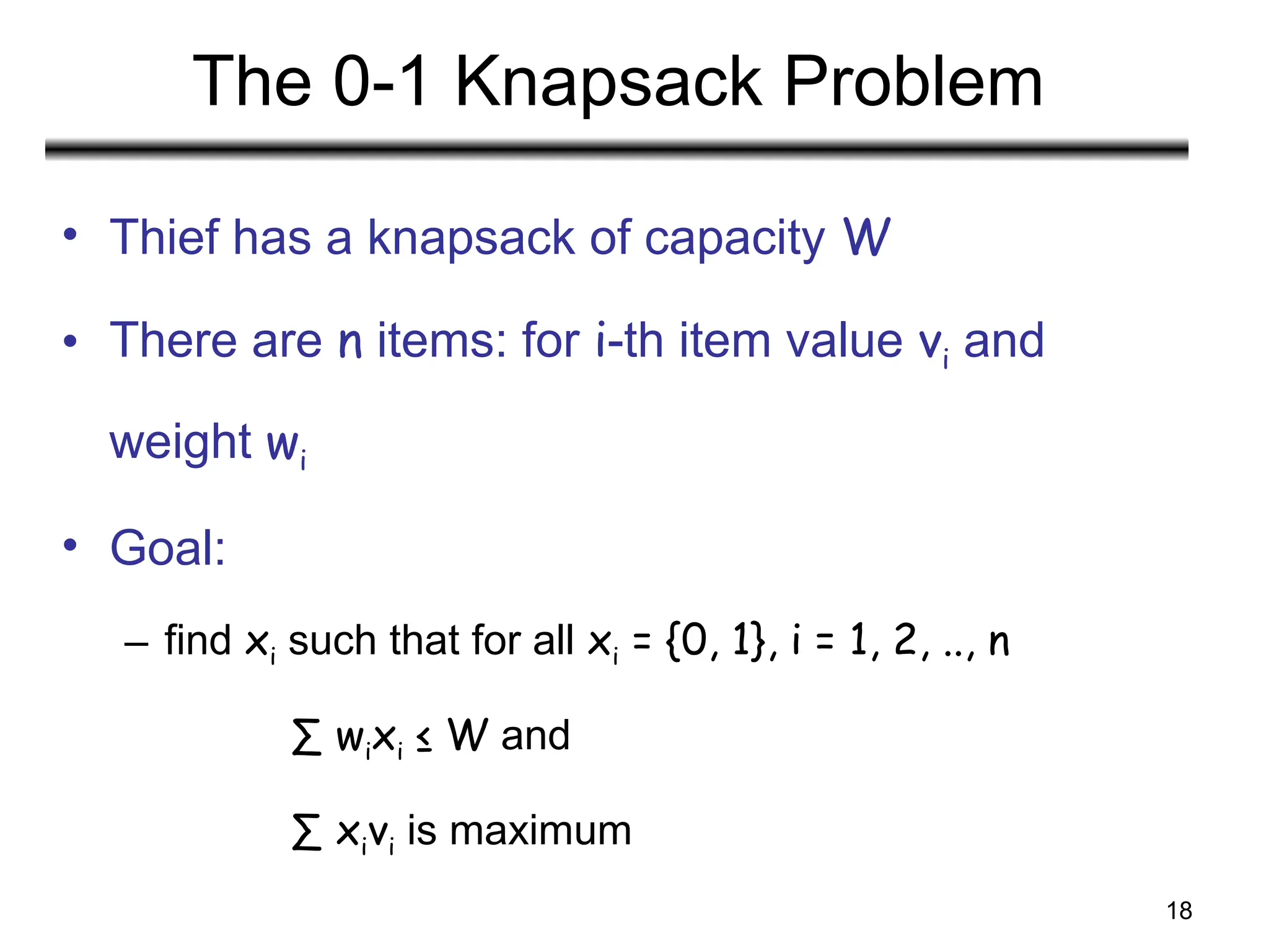 18
The 0-1 Knapsack Problem
• Thief has a knapsack of capacity W
• There are n items: for i-th item value vi and
weight wi
• Goal:
– find xi such that for all xi = {0, 1}, i = 1, 2, .., n
∑ wixi ≤ W and
∑ xivi is maximum
 