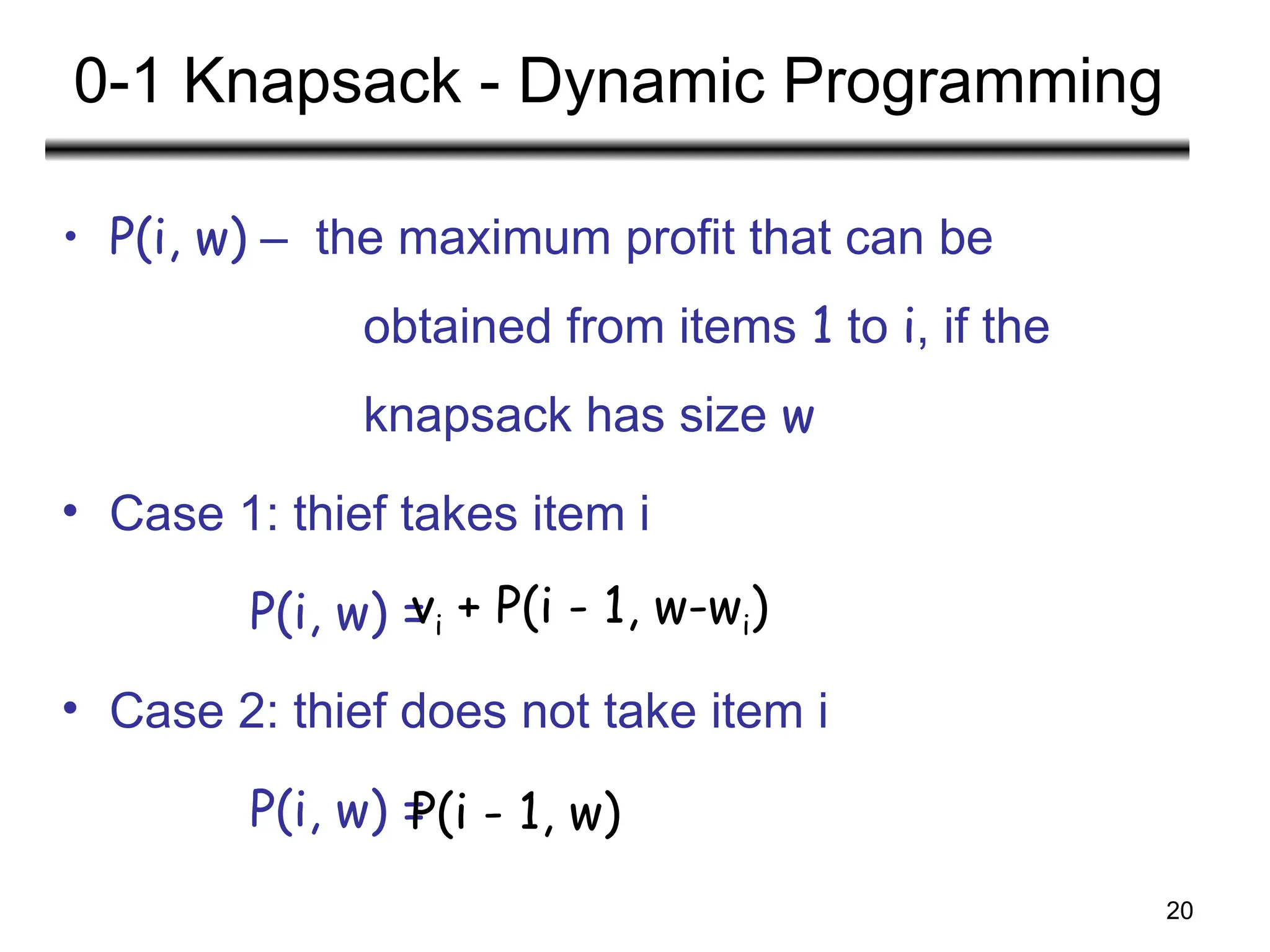 20
0-1 Knapsack - Dynamic Programming
• P(i, w) – the maximum profit that can be
obtained from items 1 to i, if the
knapsack has size w
• Case 1: thief takes item i
P(i, w) =
• Case 2: thief does not take item i
P(i, w) =
vi + P(i - 1, w-wi)
P(i - 1, w)
 