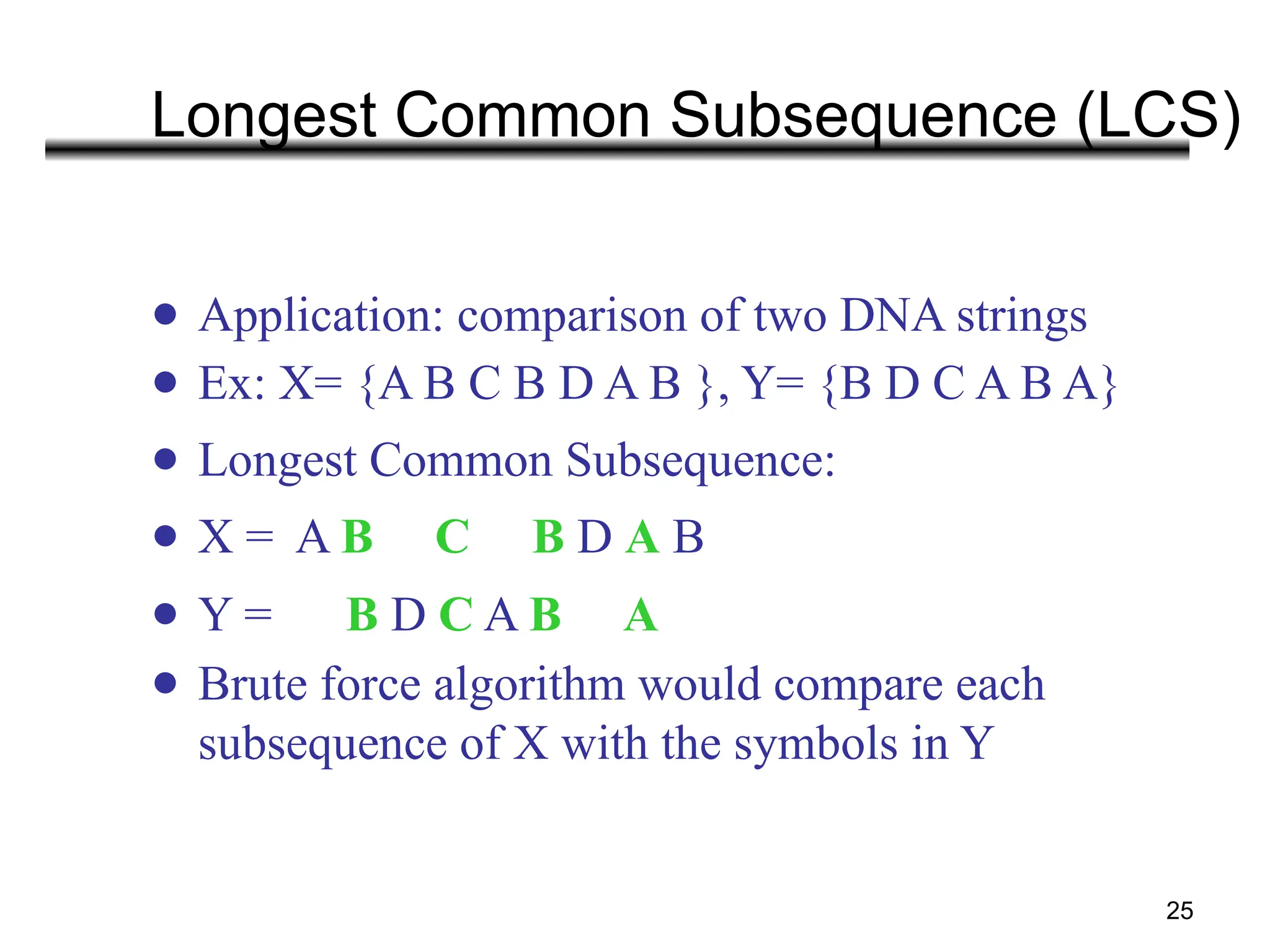 25
Longest Common Subsequence (LCS)
● Application: comparison of two DNA strings
● Ex: X= {A B C B D A B }, Y= {B D C A B A}
● Longest Common Subsequence:
● X = A B C B D A B
● Y = B D C A B A
● Brute force algorithm would compare each
subsequence of X with the symbols in Y
 
