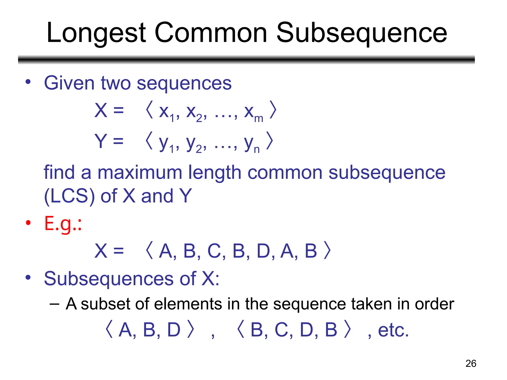 26
Longest Common Subsequence
• Given two sequences
X = 〈 x1, x2, …, xm 〉
Y = 〈 y1, y2, …, yn 〉
find a maximum length common subsequence
(LCS) of X and Y
• E.g.:
X = 〈 A, B, C, B, D, A, B 〉
• Subsequences of X:
– A subset of elements in the sequence taken in order
〈 A, B, D 〉 , 〈 B, C, D, B 〉 , etc.
 