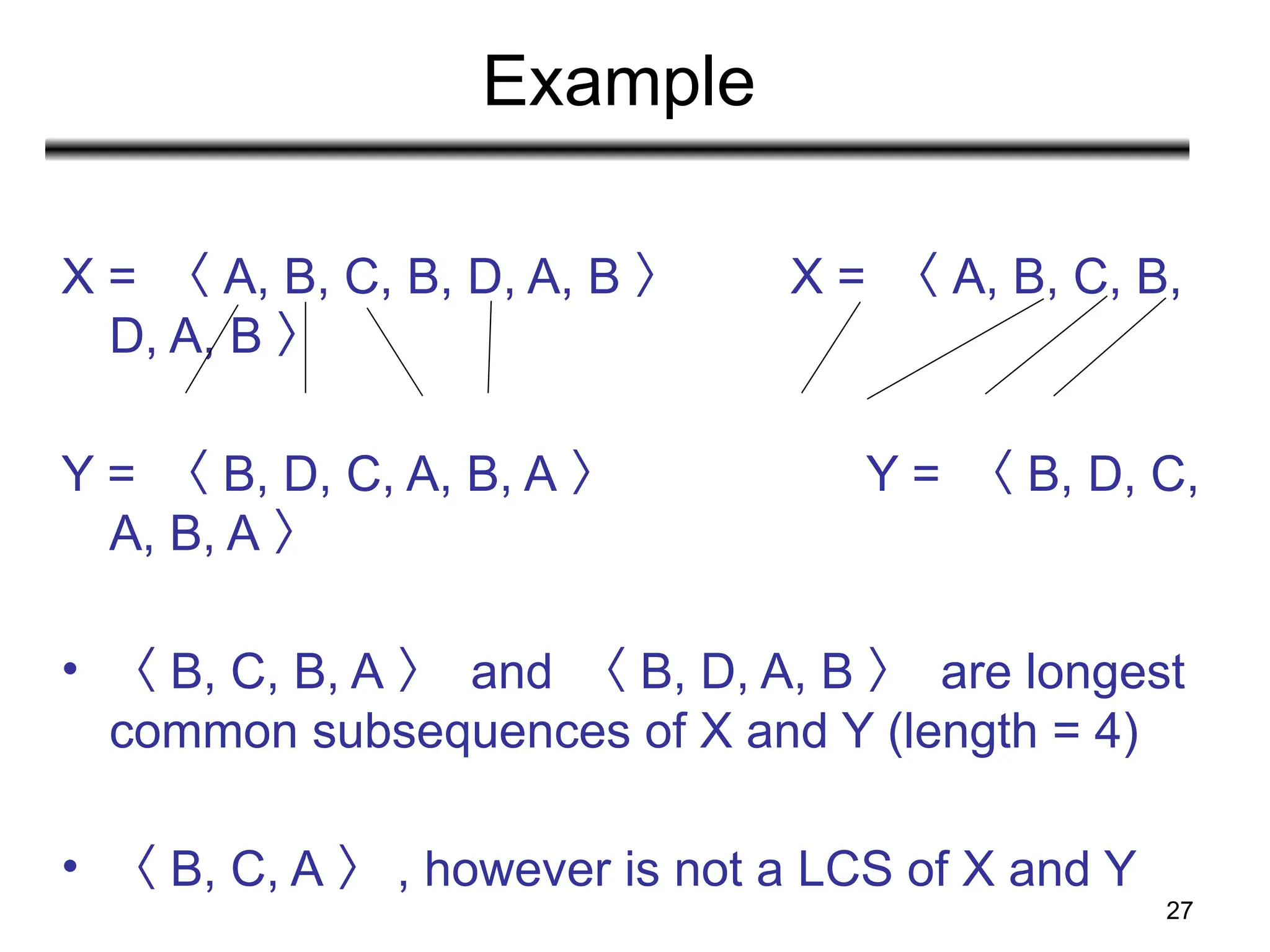 27
Example
X = 〈 A, B, C, B, D, A, B 〉 X = 〈 A, B, C, B,
D, A, B 〉
Y = 〈 B, D, C, A, B, A 〉 Y = 〈 B, D, C,
A, B, A 〉
• 〈 B, C, B, A 〉 and 〈 B, D, A, B 〉 are longest
common subsequences of X and Y (length = 4)
• 〈 B, C, A 〉 , however is not a LCS of X and Y
 