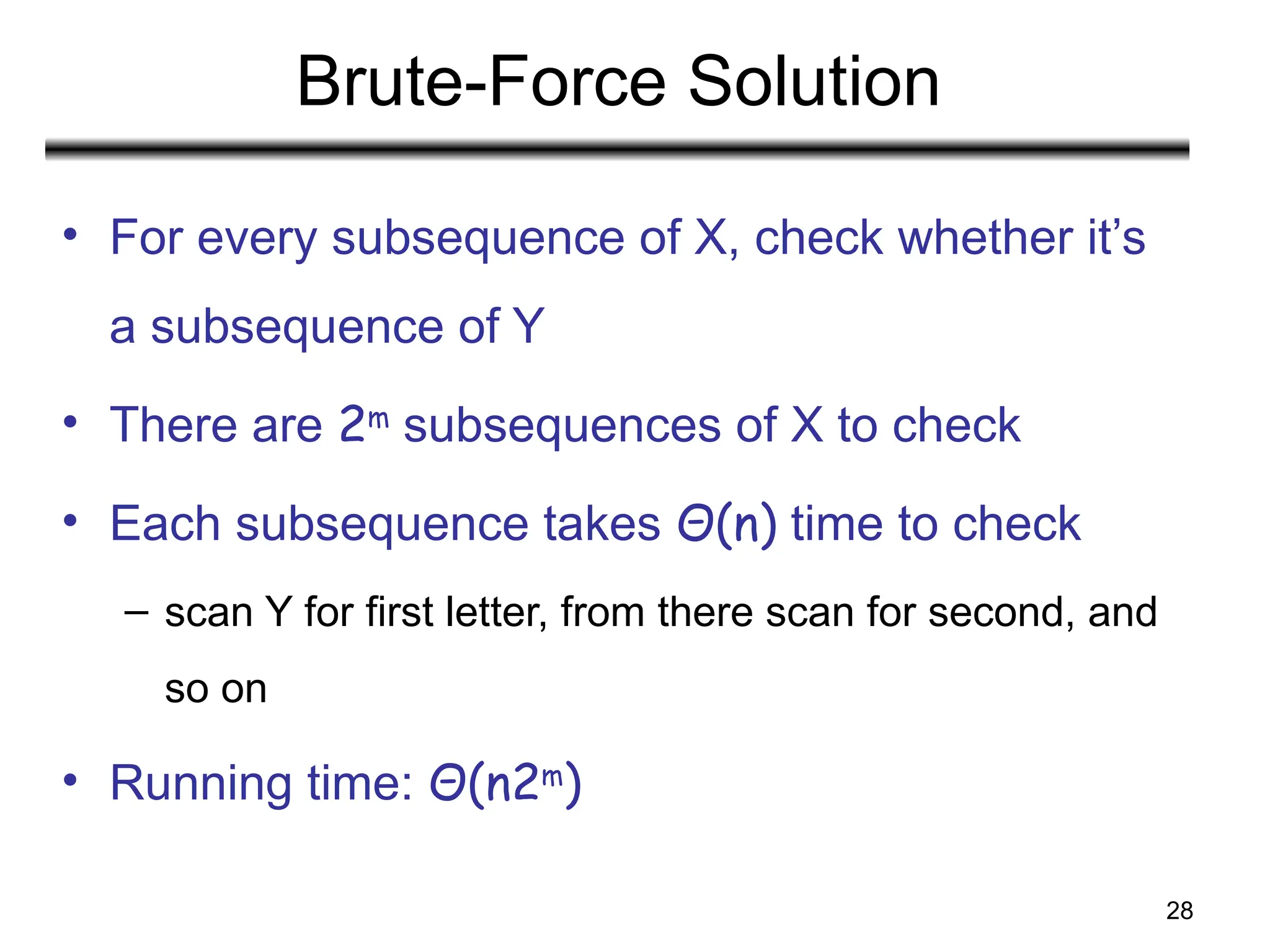 28
Brute-Force Solution
• For every subsequence of X, check whether it’s
a subsequence of Y
• There are 2m
subsequences of X to check
• Each subsequence takes Θ(n) time to check
– scan Y for first letter, from there scan for second, and
so on
• Running time: Θ(n2m
)
 
