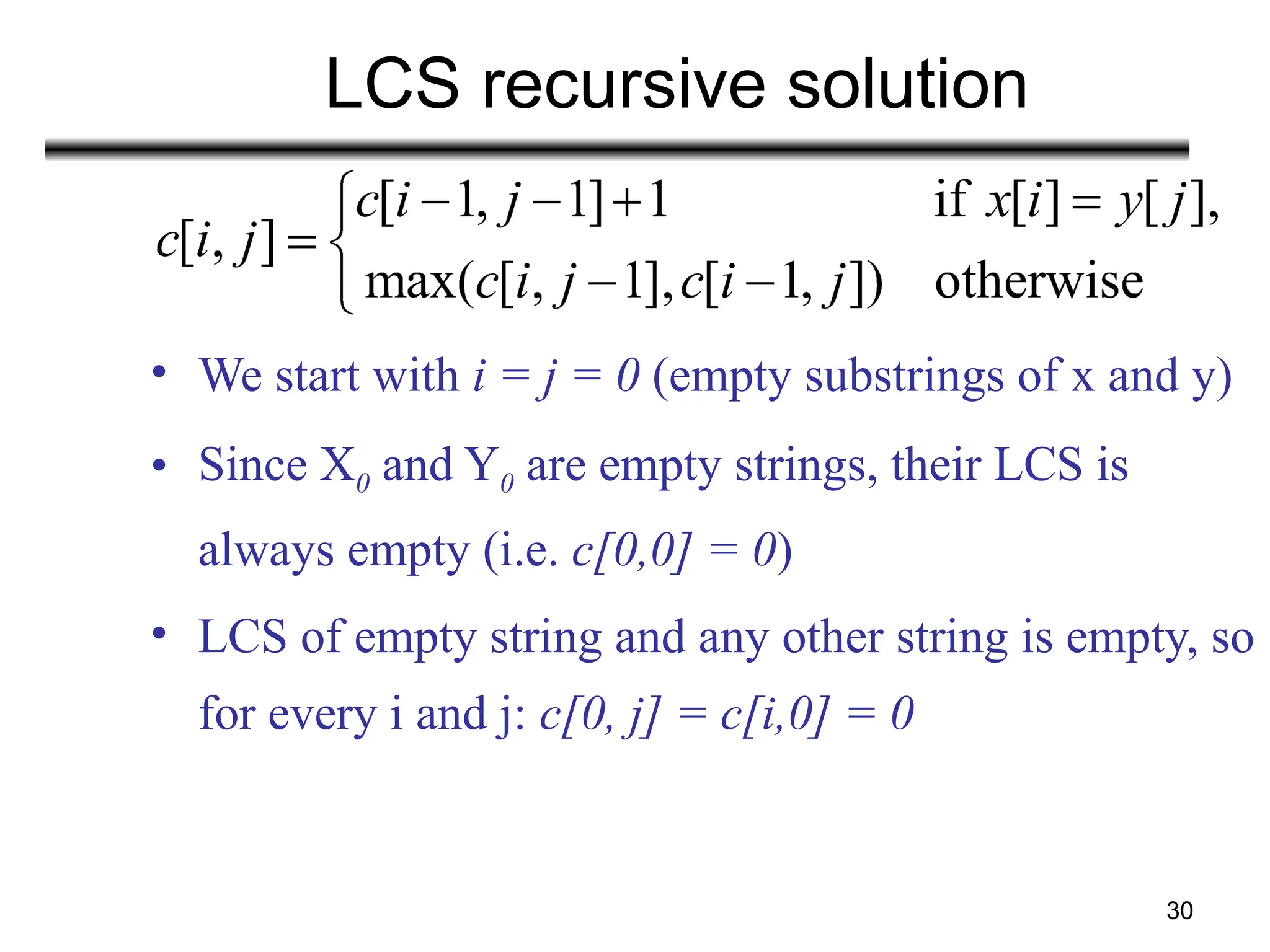 30
LCS recursive solution
• We start with i = j = 0 (empty substrings of x and y)
• Since X0 and Y0 are empty strings, their LCS is
always empty (i.e. c[0,0] = 0)
• LCS of empty string and any other string is empty, so
for every i and j: c[0, j] = c[i,0] = 0
 