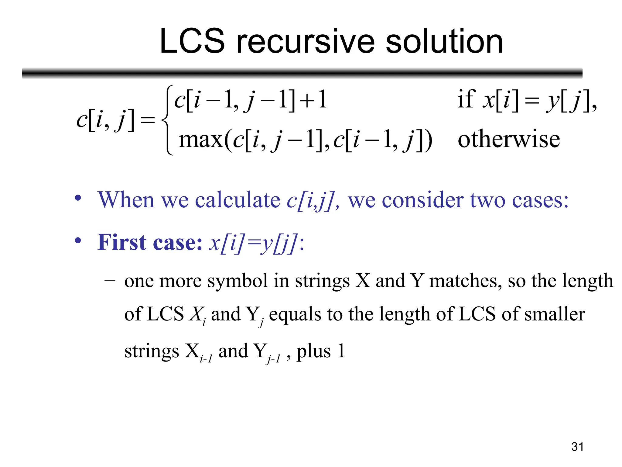 31
LCS recursive solution
• When we calculate c[i,j], we consider two cases:
• First case: x[i]=y[j]:
– one more symbol in strings X and Y matches, so the length
of LCS Xi and Yj equals to the length of LCS of smaller
strings Xi-1 and Yj-1 , plus 1
 