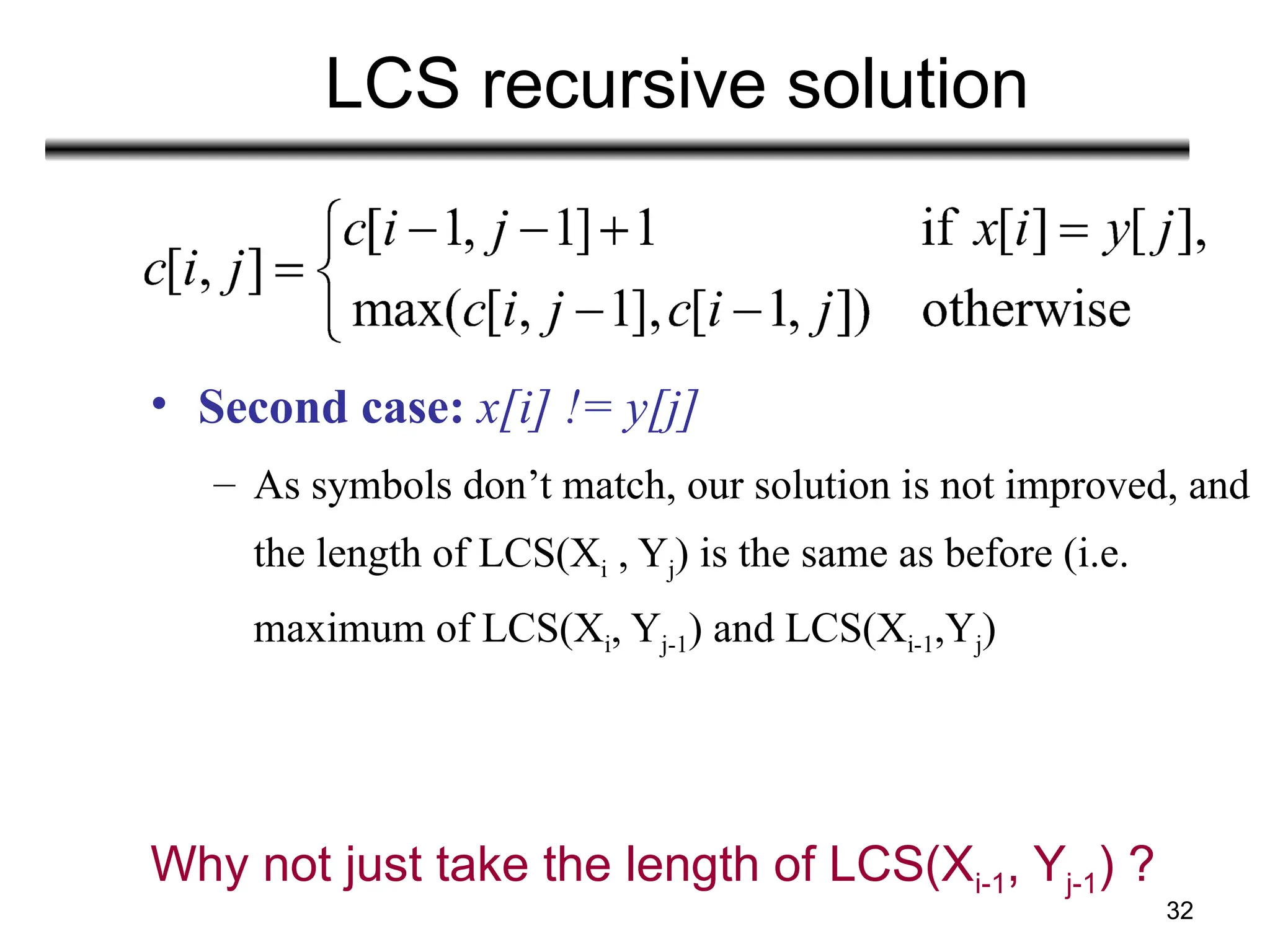 32
LCS recursive solution
• Second case: x[i] != y[j]
– As symbols don’t match, our solution is not improved, and
the length of LCS(Xi , Yj) is the same as before (i.e.
maximum of LCS(Xi, Yj-1) and LCS(Xi-1,Yj)
Why not just take the length of LCS(Xi-1, Yj-1) ?
 