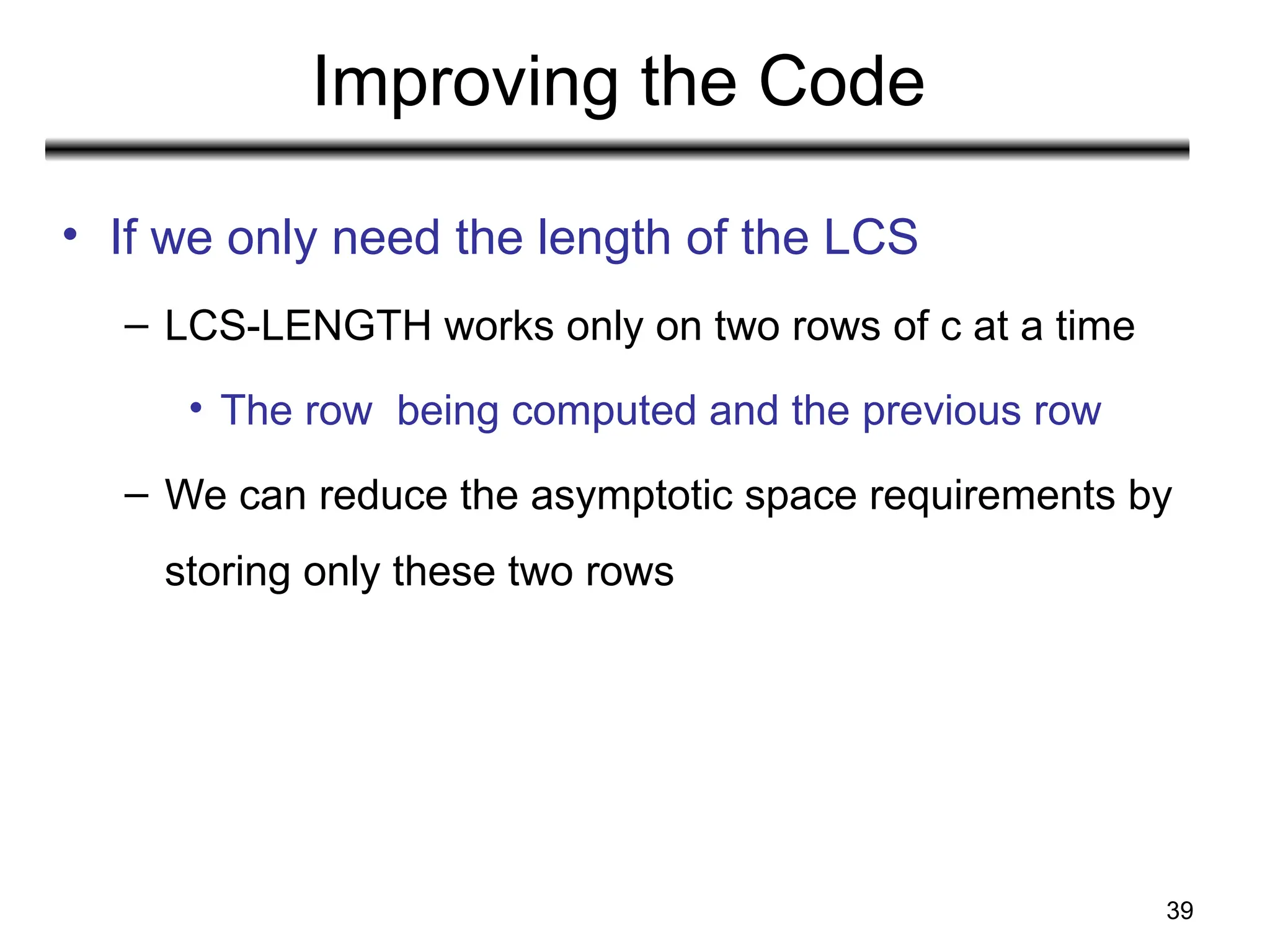 39
Improving the Code
• If we only need the length of the LCS
– LCS-LENGTH works only on two rows of c at a time
• The row being computed and the previous row
– We can reduce the asymptotic space requirements by
storing only these two rows
 