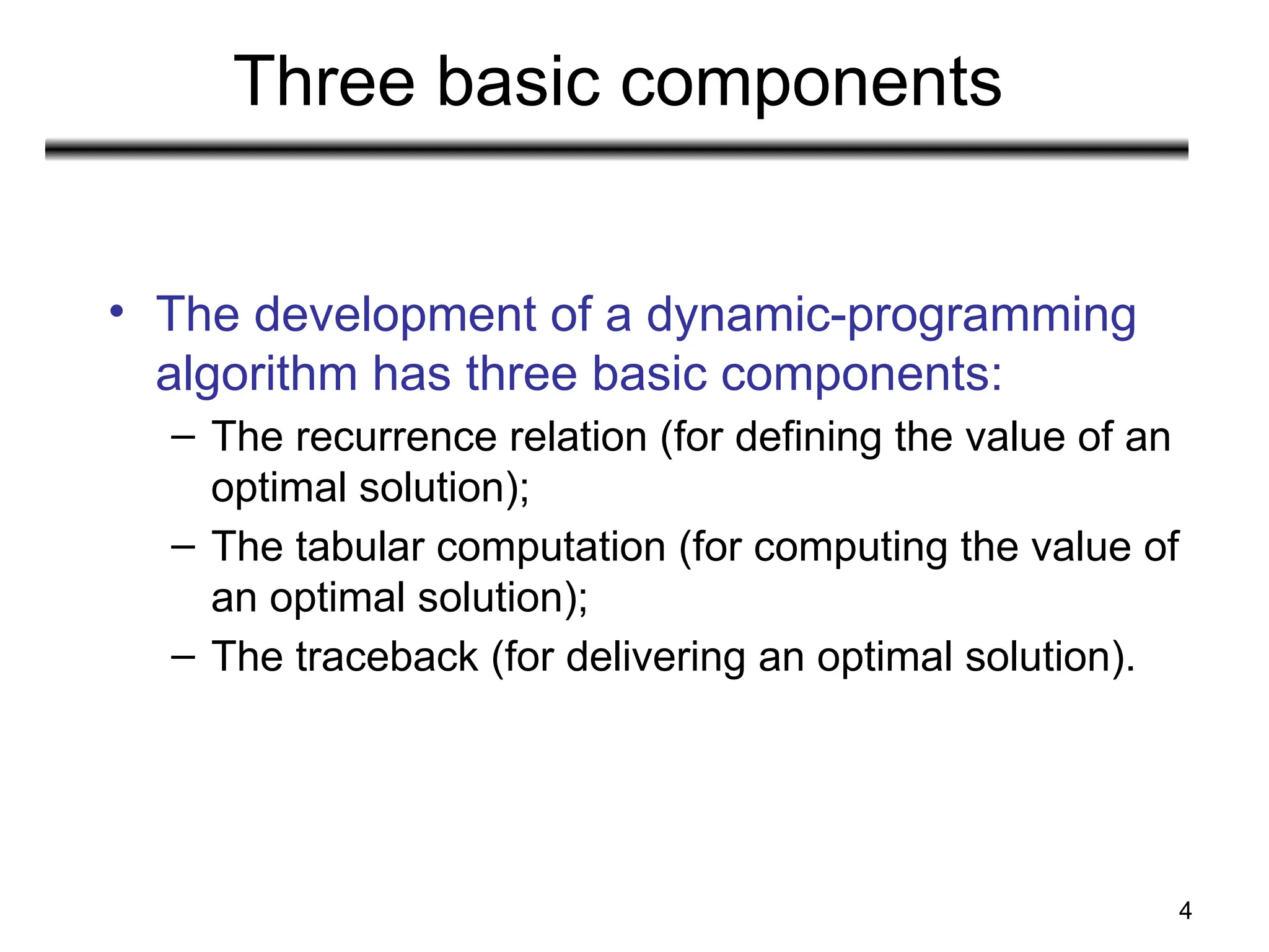 4
Three basic components
• The development of a dynamic-programming
algorithm has three basic components:
– The recurrence relation (for defining the value of an
optimal solution);
– The tabular computation (for computing the value of
an optimal solution);
– The traceback (for delivering an optimal solution).
 