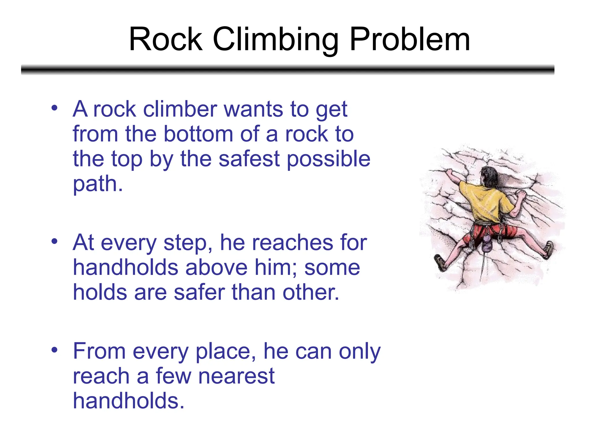 Rock Climbing Problem
• A rock climber wants to get
from the bottom of a rock to
the top by the safest possible
path.
• At every step, he reaches for
handholds above him; some
holds are safer than other.
• From every place, he can only
reach a few nearest
handholds.
 