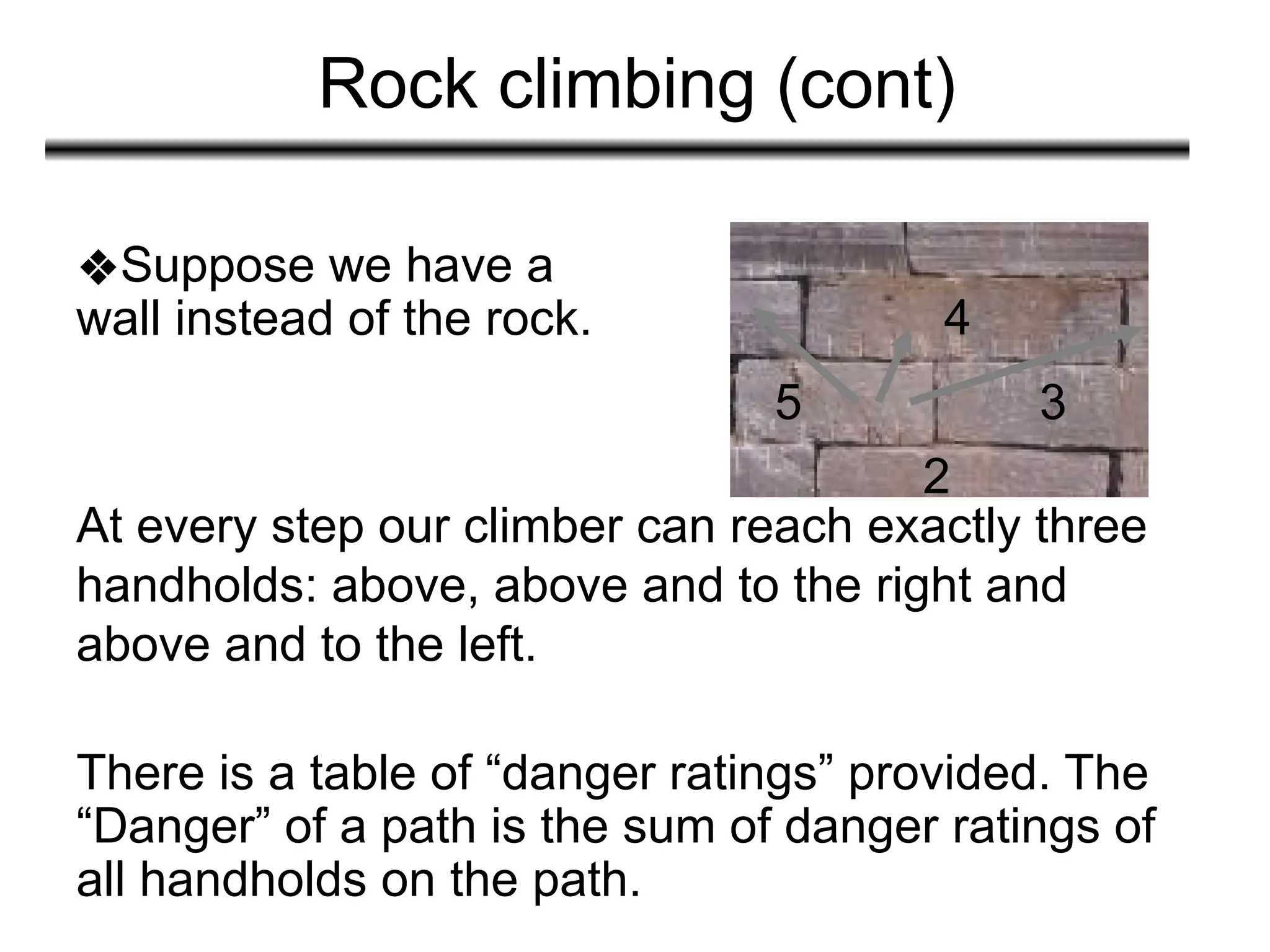 Rock climbing (cont)
At every step our climber can reach exactly three
handholds: above, above and to the right and
above and to the left.
❖Suppose we have a
wall instead of the rock.
There is a table of “danger ratings” provided. The
“Danger” of a path is the sum of danger ratings of
all handholds on the path.
5 3
4
2
 