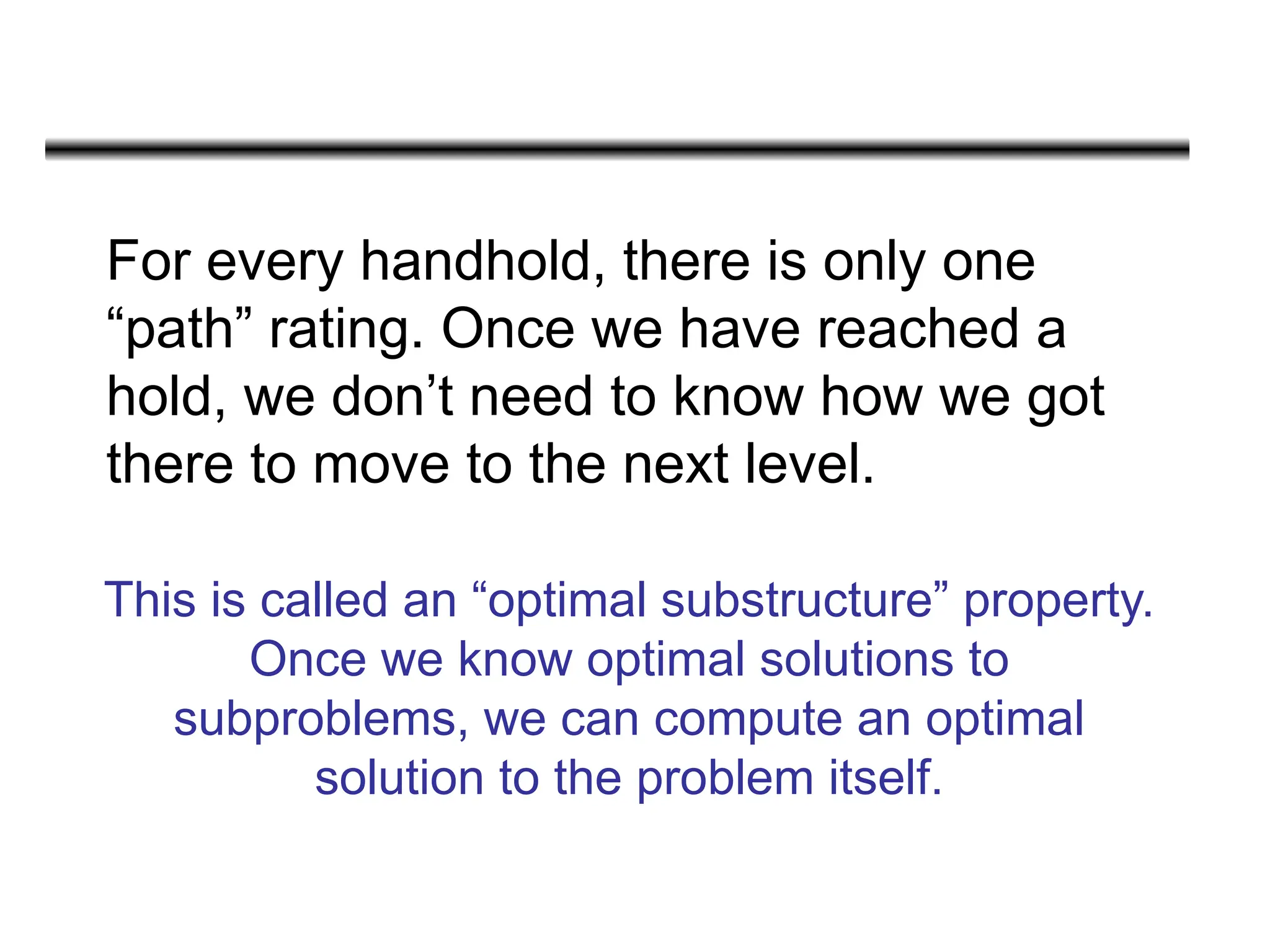 For every handhold, there is only one
“path” rating. Once we have reached a
hold, we don’t need to know how we got
there to move to the next level.
This is called an “optimal substructure” property.
Once we know optimal solutions to
subproblems, we can compute an optimal
solution to the problem itself.
 