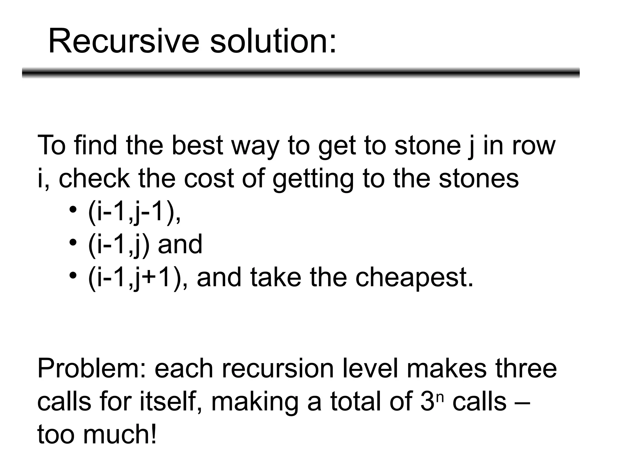 Recursive solution:
To find the best way to get to stone j in row
i, check the cost of getting to the stones
• (i-1,j-1),
• (i-1,j) and
• (i-1,j+1), and take the cheapest.
Problem: each recursion level makes three
calls for itself, making a total of 3n
calls –
too much!
 