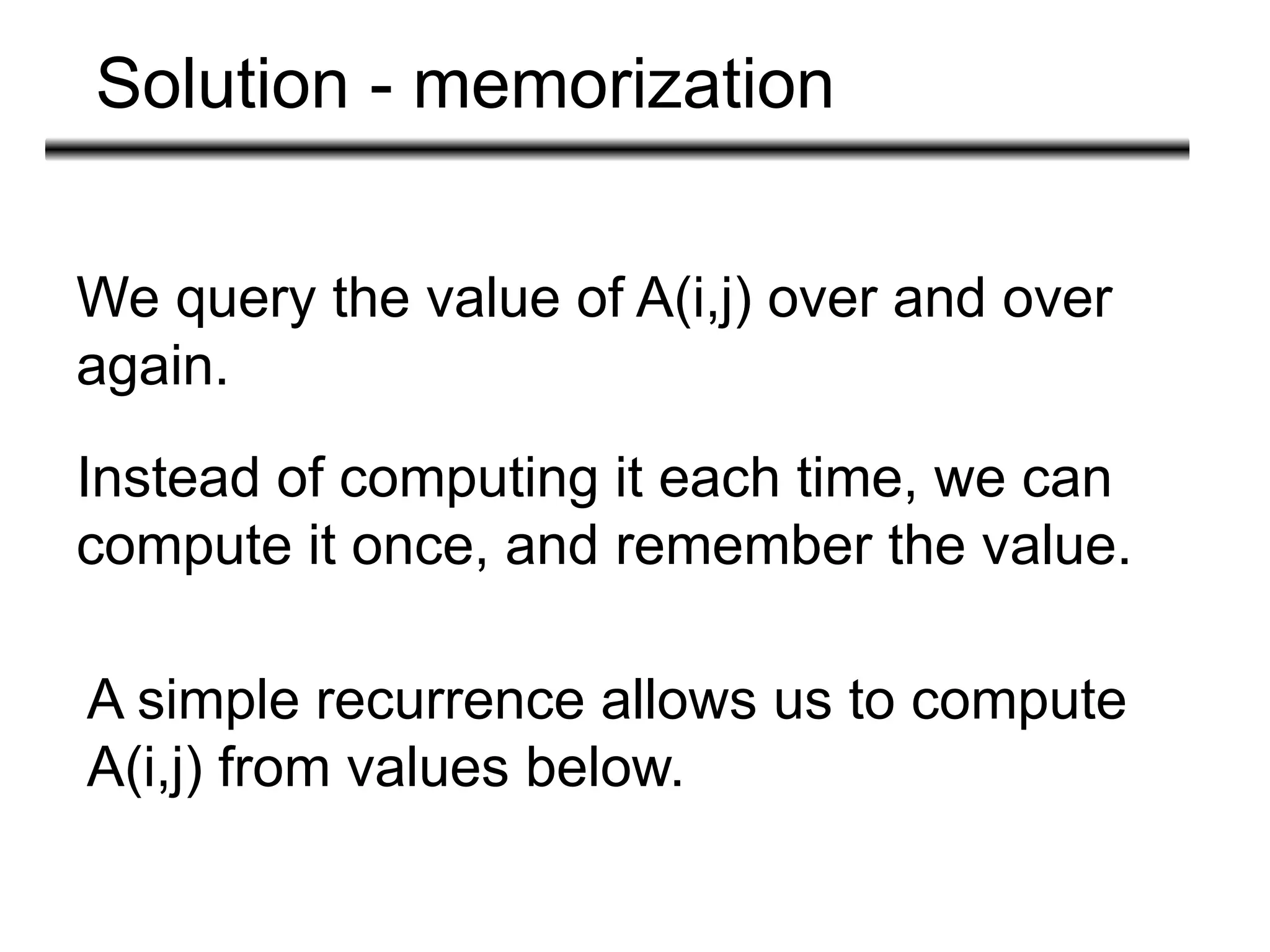 Solution - memorization
We query the value of A(i,j) over and over
again.
Instead of computing it each time, we can
compute it once, and remember the value.
A simple recurrence allows us to compute
A(i,j) from values below.
 