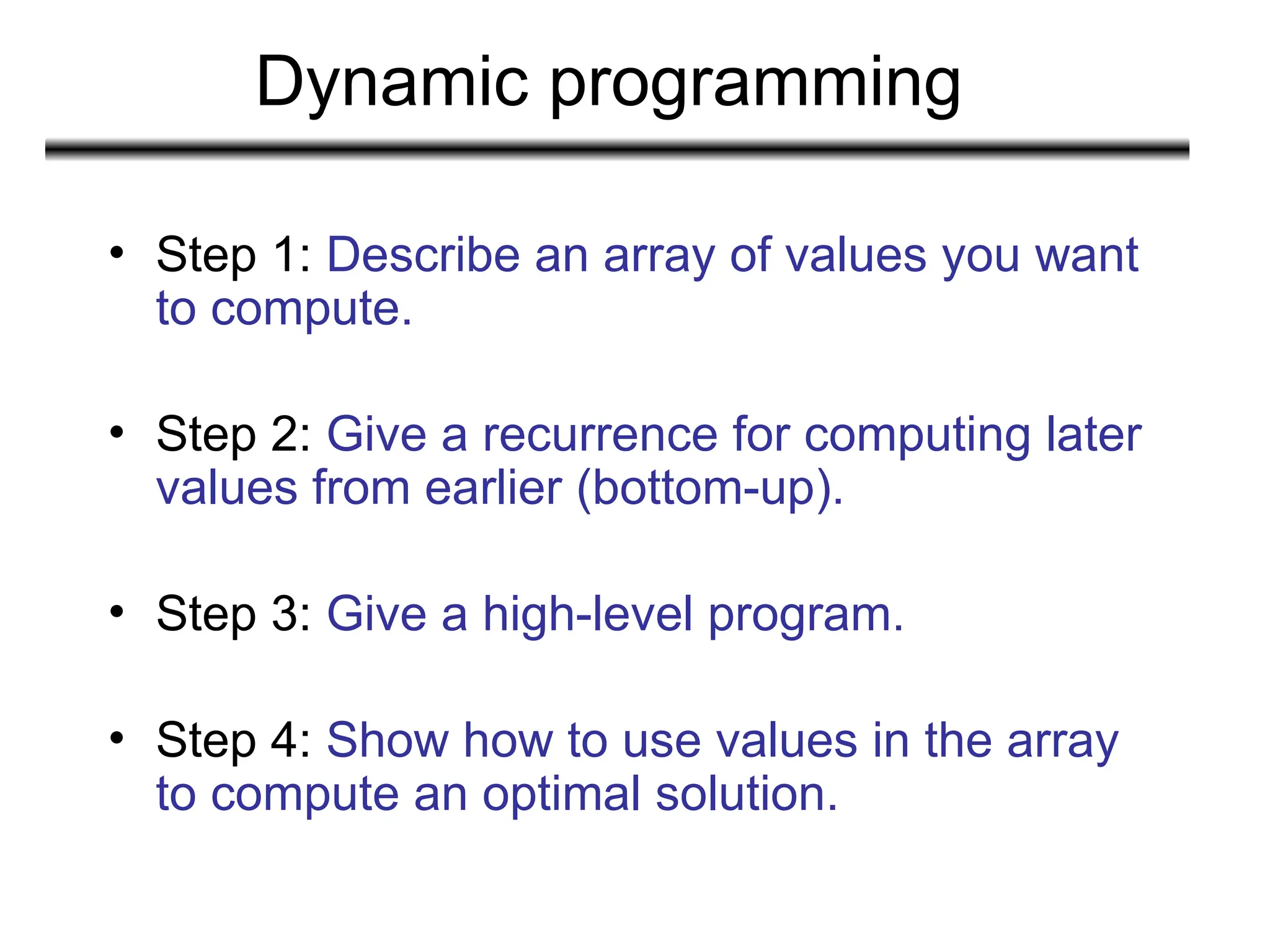 Dynamic programming
• Step 1: Describe an array of values you want
to compute.
• Step 2: Give a recurrence for computing later
values from earlier (bottom-up).
• Step 3: Give a high-level program.
• Step 4: Show how to use values in the array
to compute an optimal solution.
 