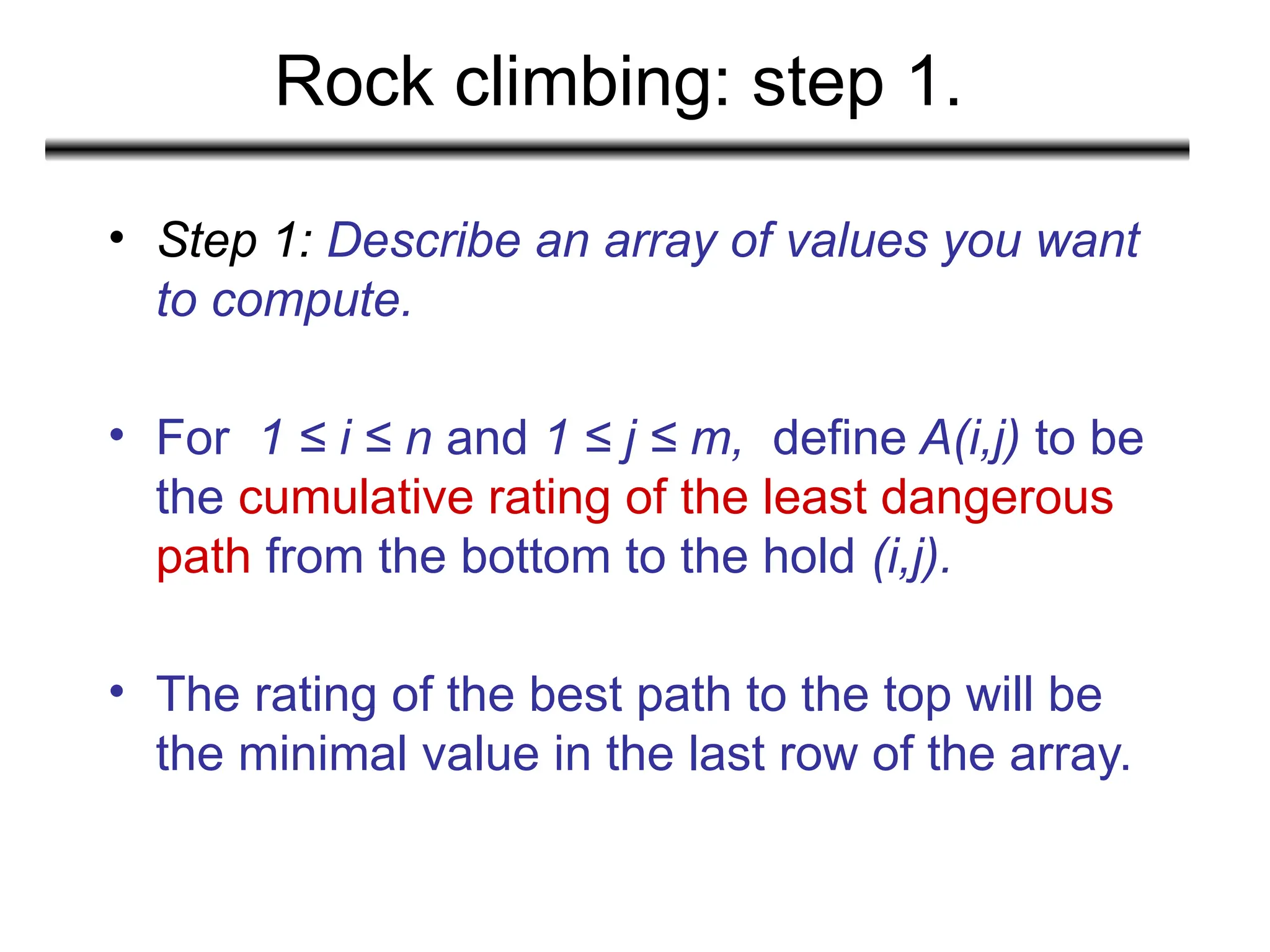 Rock climbing: step 1.
• Step 1: Describe an array of values you want
to compute.
• For 1 ≤ i ≤ n and 1 ≤ j ≤ m, define A(i,j) to be
the cumulative rating of the least dangerous
path from the bottom to the hold (i,j).
• The rating of the best path to the top will be
the minimal value in the last row of the array.
 