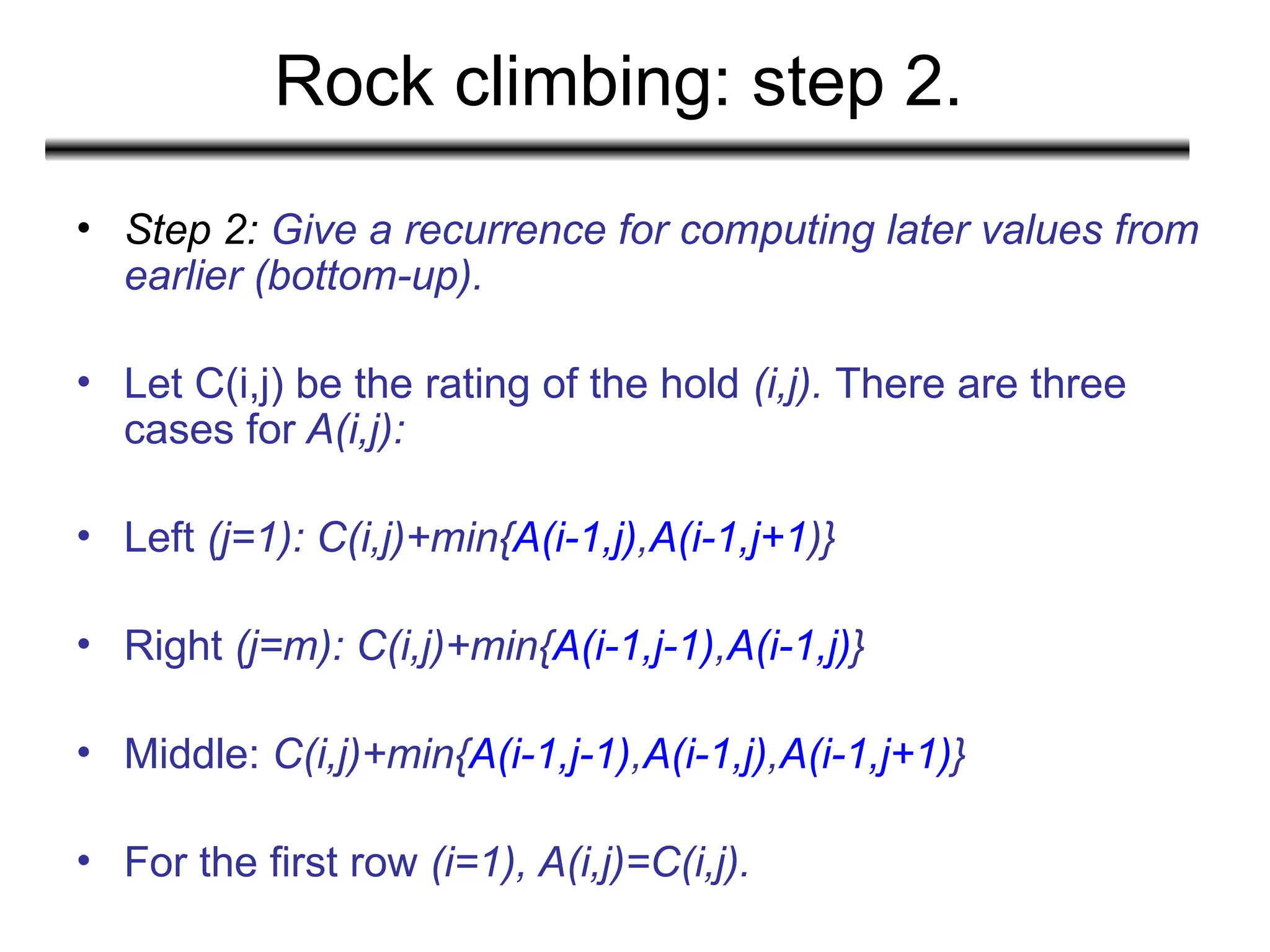 Rock climbing: step 2.
• Step 2: Give a recurrence for computing later values from
earlier (bottom-up).
• Let C(i,j) be the rating of the hold (i,j). There are three
cases for A(i,j):
• Left (j=1): C(i,j)+min{A(i-1,j),A(i-1,j+1)}
• Right (j=m): C(i,j)+min{A(i-1,j-1),A(i-1,j)}
• Middle: C(i,j)+min{A(i-1,j-1),A(i-1,j),A(i-1,j+1)}
• For the first row (i=1), A(i,j)=C(i,j).
 