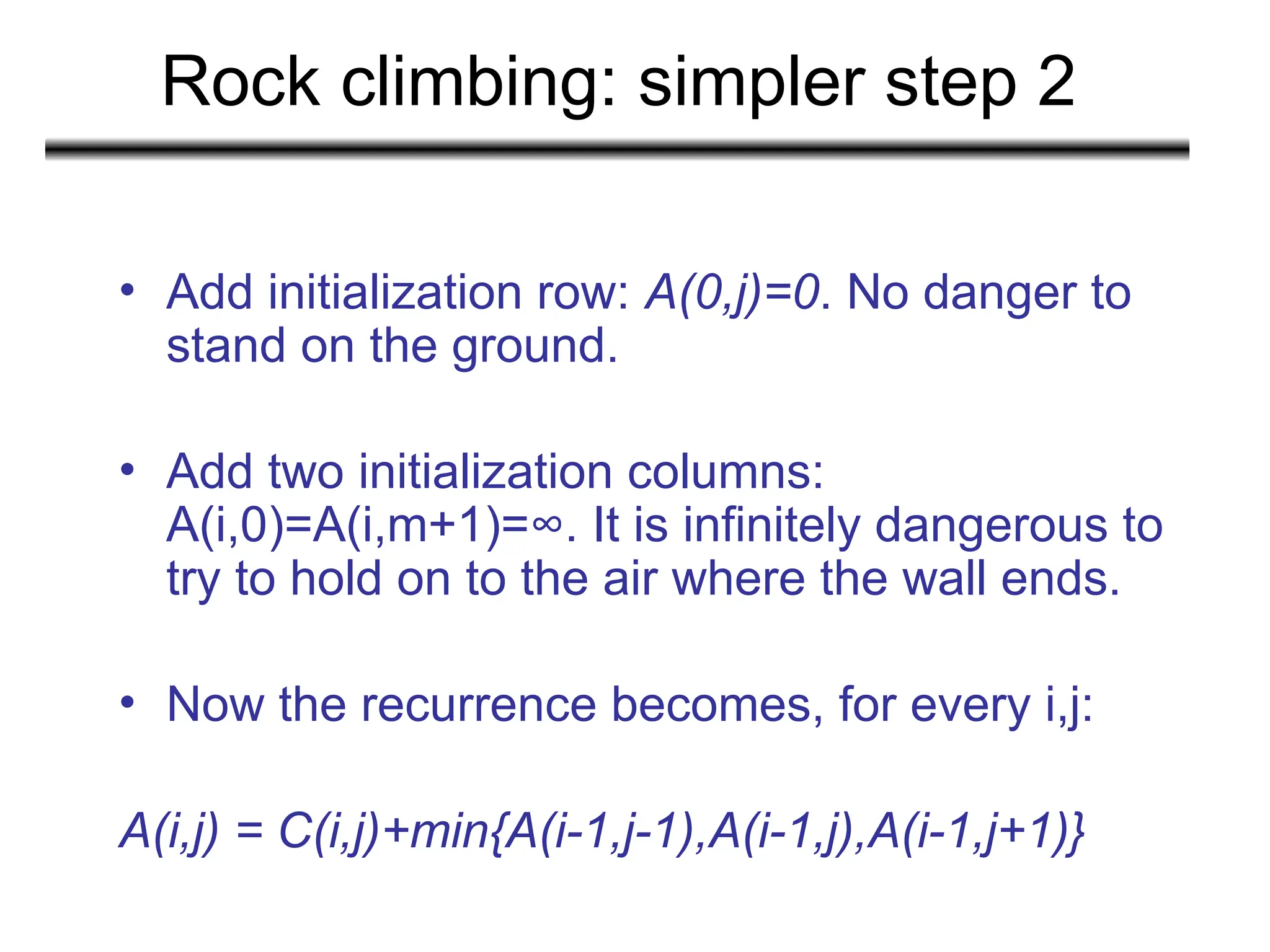 Rock climbing: simpler step 2
• Add initialization row: A(0,j)=0. No danger to
stand on the ground.
• Add two initialization columns:
A(i,0)=A(i,m+1)=∞. It is infinitely dangerous to
try to hold on to the air where the wall ends.
• Now the recurrence becomes, for every i,j:
A(i,j) = C(i,j)+min{A(i-1,j-1),A(i-1,j),A(i-1,j+1)}
 