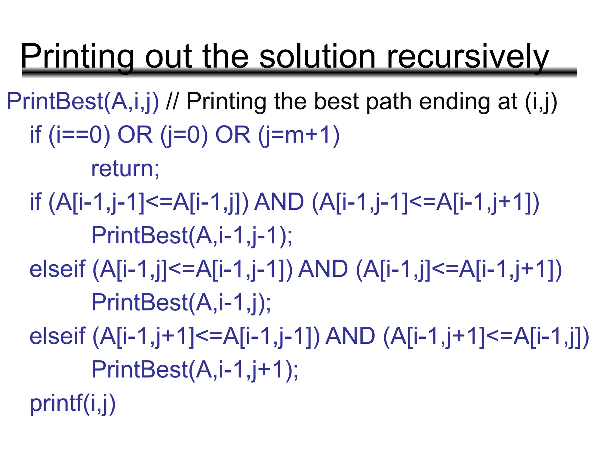 Printing out the solution recursively
PrintBest(A,i,j) // Printing the best path ending at (i,j)
if (i==0) OR (j=0) OR (j=m+1)
return;
if (A[i-1,j-1]<=A[i-1,j]) AND (A[i-1,j-1]<=A[i-1,j+1])
PrintBest(A,i-1,j-1);
elseif (A[i-1,j]<=A[i-1,j-1]) AND (A[i-1,j]<=A[i-1,j+1])
PrintBest(A,i-1,j);
elseif (A[i-1,j+1]<=A[i-1,j-1]) AND (A[i-1,j+1]<=A[i-1,j])
PrintBest(A,i-1,j+1);
printf(i,j)
 