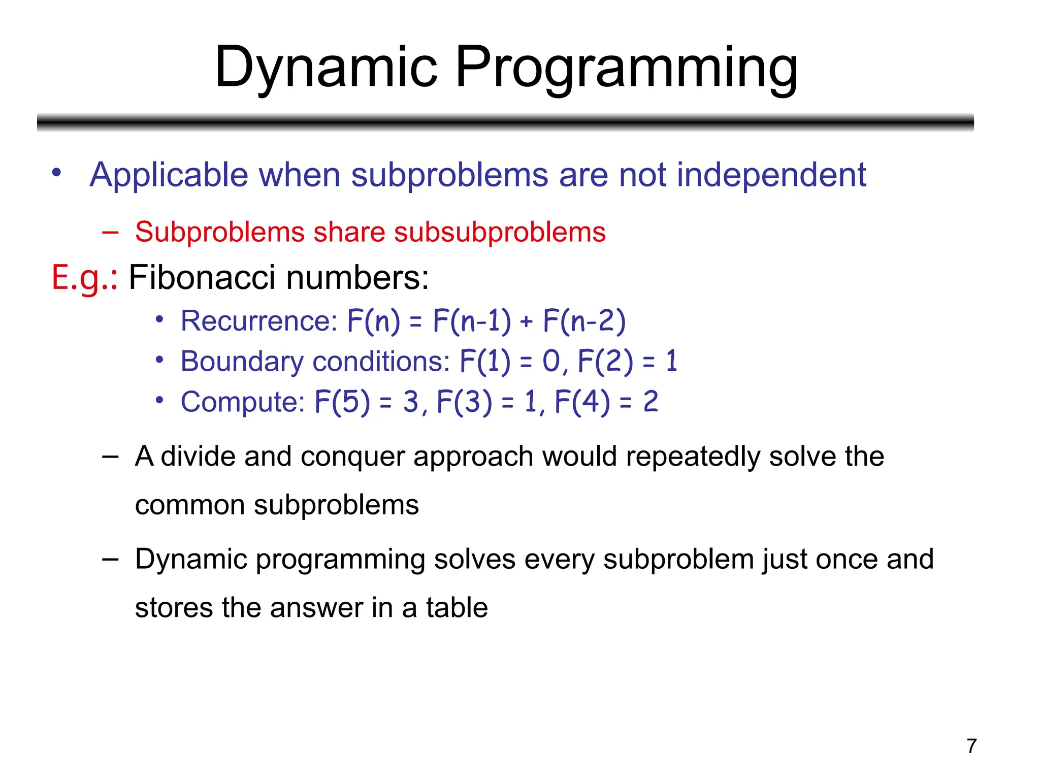 7
Dynamic Programming
• Applicable when subproblems are not independent
– Subproblems share subsubproblems
E.g.: Fibonacci numbers:
• Recurrence: F(n) = F(n-1) + F(n-2)
• Boundary conditions: F(1) = 0, F(2) = 1
• Compute: F(5) = 3, F(3) = 1, F(4) = 2
– A divide and conquer approach would repeatedly solve the
common subproblems
– Dynamic programming solves every subproblem just once and
stores the answer in a table
 
