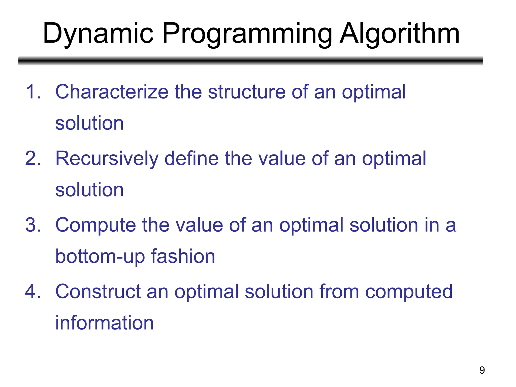 9
Dynamic Programming Algorithm
1. Characterize the structure of an optimal
solution
2. Recursively define the value of an optimal
solution
3. Compute the value of an optimal solution in a
bottom-up fashion
4. Construct an optimal solution from computed
information
 