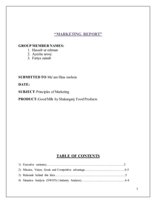 1
“MARKETING REPORT”
GROUP MEMBER NAMES:
1. Haseeb ur rehman
2. Ayesha urooj
3. Fariya zainab
SUBMITTED TO:Ma’am Hina mohsin
DATE:
SUBJECT:Principles of Marketing
PRODUCT: GoodMilk by Shakarganj Food Products
TABLE OF CONTENTS
1) Executive summary………………………………………………………………….3
2) Mission, Vision, Goals and Competitive advantage…………………………………4-5
3) Rationale behind this Idea……………………………………………………………5
4) Situation Analysis (SWOT) ( Industry Analysis)…………………………………….6-8
 