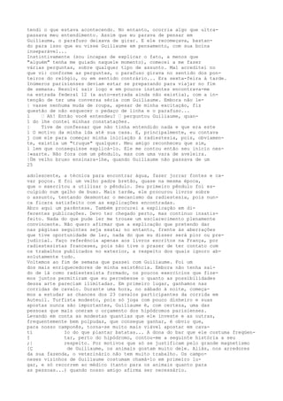 tendi o que estava acontecendo. No entanto, ocorria algo que ultra-
passava meu entendimento. Assim que eu parava de pensar em
Guiliaume, o parafuso deixava de girar. E ele recomeçava, bastan-
do para isso que eu visse Guiliaume em pensamento, com sua boina
inseparável...
Instintivamente (sou incapaz de explicar o fato, a menos que
"alguém" tenha me guiado naquele momento), comecei a me fazer
várias perguntas, sobre qualquer tipo de assunto. Mal acreditei no
que vi: conforme as perguntas, o parafuso girava no sentido dos pon-
teiros do relógio, ou em sentido contrário... Era sexta-feira à tarde.
Inúmeros parisienses deviam estar se preparando para viajar no fim
de semana. Resolvi sair logo e em poucos instantes encontrava-me
na estrada federal 12 (a auto-estrada ainda não existia), com a in-
tenção de ter uma conversa séria com Guiliaume. Embora não le-
| vasse nenhuma muda de roupa, apesar de minha excitação, fiz
questão de não esquecer o pedaço de linha e o parafuso...
l — Ah! Então você entendeu? — perguntou Guiliaume, quan-
1 do lhe contei minhas constatações.
| Tive de confessar que não tinha entendido nada e que era este
l O motivo da minha ida até sua casa. E, principalmente, eu contava
j com ele para começar minha iniciação à radiestesia, pois, obviamen-
te, existia um "truque" qualquer. Meu amigo reconheceu que sim,
l lem que conseguisse explicá-lo. Ele me contou então seu início nes-
|«aarte. Não fora com um pêndulo, mas com uma vara de aveleira.
|Üm velho bruxo ensinara-lhe, quando Guiliaume não passava de um
25
adolescente, a técnica para encontrar água, fazer jorrar fontes e ca-
var poços. E foi um velho padre bretão, quase na mesma época,
que o exercitou a utilizar o pêndulo. Seu primeiro pêndulo foi es-
culpido num galho de buxo. Mais tarde, ele procurou livros sobre
o assunto, tentando desmontar o mecanismo da radiestesia, pois nun-
ca ficara satisfeito com as explicações encontradas.
Abro aqui um parêntese. Também procurei a explicação em di-
ferentes publicações. Devo ter chegado perto, mas continuo insatis-
feito. Nada do que pude ler me trouxe um esclarecimento plenamente
convincente. Não quero afirmar que a explicação que pretendo dar
nas páginas seguintes seja exata; no entanto, frente às aberrações
que tive oportunidade de ler, nada do que eu disser será pior ou pre-
judicial. Faço referência apenas aos livros escritos na França, por
radiestesistas franceses, pois não tive o prazer de ter contato com
os trabalhos publicados no exterior, a respeito dos quais ignoro ab-
solutamente tudo.
Voltemos ao fim de semana que passei com Guiliaume. Foi um
dos mais enriquecedores de minha existência. Embora não tenha saí-
do de lá como radiestesista formado, os poucos exercícios que fize-
mos juntos permitiram que eu percebesse o quanto as possibilidades
dessa arte pareciam ilimitadas. Em primeiro lugar, ganhamos nas
corridas de cavalo. Durante uma hora, no sábado à noite, começa-
mos a estudar as chances dos 23 cavalos participantes da corrida em
Auteuil. Turfista modesto, pois só joga com pouco dinheiro e suas
apostas nunca são importantes, Guiliaume é, com certeza, uma das
pessoas que mais oneram o orçamento dos hipódromos parisienses.
Levando em conta as modestas quantias que ele investe e as outras,
frequentemente bem polpudas, que consegue ganhar, é obvio que,
para nosso camponês, torna-se muito mais viável apostar em cava-
tí Io do que plantar batatas... A dona do bar que ele costuma freqüen-
I tar, perto do hipódromo, contou-me a seguinte história a seu
;| respeito. Por motivos que só se justificam pelo grande magnetismo
[Ç de Guiliaume, os animais gostam muito dele. Aliás, nos arredores
da sua fazenda, o veterinário não tem muito trabalho. Os campo-
neses vizinhos de Guiliaume costumam chamá-lo em primeiro lu-
gar, e só recorrem ao médico (tanto para os animais quanto para
as pessoas...) quando nosso amigo afirma ser necessário.
 