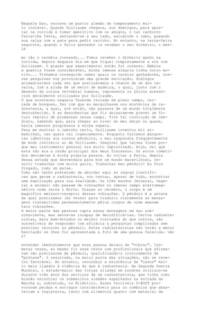 Naquele bar, reinava um pastor alemão de temperamento mui-
to instável. Quando Guiliaume chegava, aos domingos, para apos-
tar na corrida e tomar aperitivo com os amigos, o tal cachorro
fazia-lhe festa, sentando-se a seu lado, sacudindo o rabo, puxando
sua calça com a pata para pedir carinho. No entanto, na terça-feira
seguinte, quando o feliz ganhador ia receber o seu dinheiro, o mes-
26
mo cão o recebia rosnando... Fomos receber o dinheiro ganho na
corrida, depois daquele dia em que fiquei completamente a sós com
Guiliaume. O prazer que experimentei então foi intenso. Embora
a quantia fosse considerável, minha imensa alegria tinha outro mo-
tivo... Tínhamos conseguido saber quais os cavalos ganhadores, nos-
sas pesquisas nos provocaram uma grande excitação, diálogos
animadíssimos cada vez que analisávamos a chance de um dos ca-
valos, com a ajuda de um metro de madeira, o qual, junto com o
desenho da coluna vertebral humana, representa os únicos acessó-
rios geralmente utilizados por Guiliaume.
O que aconteceu naquela fazenda isolada em pleno campo, cer-
cada de bosques, fez com que eu mergulhasse nos mistérios da ra-
diestesia, a qual, até então, não passava de um mundo totalmente
desconhecido. E as descobertas que fiz deixaram-me prever um fu-
turo repleto de promessas nesse campo. Tive tal convicção de ime-
diato, sabendo que, para chegar ao nível do meu amigo ou quase,
havia imensos progressos à minha espera.
Para me mostrar o caminho certo, Guiliaume inventou mil ar-
madilhas, nas quais caí ingenuamente. Enquanto fazíamos pergun-
tas idênticas aos nossos pêndulos, o meu respondia frequentemente
de modo contrário ao de Guiliaume. Imaginei que talvez fosse por-
que meu instrumento pessoal era muito improvisado. Hoje, sei que
esta não era a razão principal dos meus fracassos. Os erros cometi-
dos deviam-se à minha própria pessoa. Ao voltar a Paris, depois
dessa estada que desvendara para mim um mundo maravilhoso, re-
solvi trabalhar com muita garra. Trabalhar meu pêndulo! Eu fora
fisgado, como um peixe.
Como não tenho pretensão de abordar aqui as regras científi-
cas que geram a radiestesia, vou tentar, apesar de tudo, encontrar
uma explicação para sua realidade. Os três mundos (mineral, vege-
tal e animal) não passam de vibrações no imenso campo eletromag-
nético onde reina o Norte. Graças ao cérebro, o corpo é um
magnífico emissor-receptor dessas vibrações. O pêndulo é a antena
da qual precisamos (às vezes) para traduzir claramente as mensa-
gens transmitidas permanentemente pêlos corpos de onde emanam
tais vibrações.
A maior parte das pessoas capta essas mensagens em seu sub-
consciente, mas sente-se incapaz de decodificá-las. Certos radieste-
sistas, mais bem-dotados ou melhor treinados do que outros, são
suscetíveis de responder com eficácia a perguntas complicadas sem
precisar recorrer ao pêndulo. Estes radiestesistas não terão a menor
hesitação se lhes for apresentada a foto de uma pessoa falecida: vão
27
entender imediatamente que essa pessoa deixou de "vibrar". Inú-
meras vezes, eu mesmo fiz esse teste com profissionais que afirma-
vam não precisarem de pêndulo, qualificando-o ironicamente de
"prótese". O resultado, na maior parte das situações, não se reve-
lou favorável. No entanto, reconheço a existência de "casos" mui-
to mais ligados à vidência do que à radiestesia. Na Segunda Guerra
Mundial, o estado-maior das forças aliadas em Londres utilizou-se
durante três anos dos serviços de um radiestesista, que tinha como
missão encontrar os submarinos alemães espalhados na entrada da
Mancha e, sobretudo, no Atlântico. Esses terríveis U-BOOT pro-
vocavam perdas e estragos consideráveis para os comboios que abas-
teciam a Inglaterra, tanto com alimentos quanto com material de
 