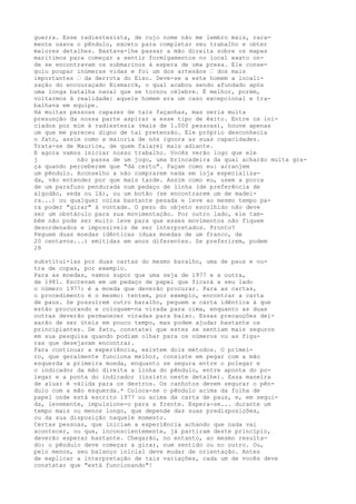 guerra. Esse radiestesista, de cujo nome não me lembro mais, rara-
mente usava o pêndulo, exceto para completar seu trabalho e obter
maiores detalhes. Bastava-lhe passar a mão direita sobre os mapas
marítimos para começar a sentir formigamentos no local exato on-
de se encontravam os submarinos à espera de uma presa. Ele conse-
guiu poupar inúmeras vidas e foi um dos artesãos — dos mais
importantes — da derrota do Eixo. Deve-se a este homem a locali-
zação do encouraçado Bismarck, o qual acabou sendo afundado após
uma longa batalha naval que se tornou célebre. É melhor, porém,
voltarmos à realidade: aquele homem era um caso excepcional e tra-
balhava em equipe.
Há muitas pessoas capazes de tais façanhas, mas seria muita
presunção da nossa parte aspirar a esse tipo de êxito. Entre os ini-
ciados por mim à radiestesia (mais de 1.000 pessoas), houve apenas
um que me pareceu digno de tal pretensão. Ele próprio desconhecia
o fato, assim como a maioria de nós ignora as suas capacidades.
Trata-se de Maurice, de quem falarei mais adiante.
E agora vamos iniciar nosso trabalho. Vocês verão logo que ele
j não passa de um jogo, uma brincadeira da qual acharão muita gra-
ça quando perceberem que "dá certo". Façam como eu: arranjem
um pêndulo. Aconselho a não comprarem nada em loja especializa-
da, vão entender por que mais tarde. Assim como eu, usem a porca
de um parafuso pendurada num pedaço de linha (de preferência de
algodão, seda ou lã), ou um botão (se encontrarem um de madei-
ra...) ou qualquer coisa bastante pesada e leve ao mesmo tempo pa-
ra poder "girar" à vontade. O peso do objeto escolhido não deve
ser um obstáculo para sua movimentação. Por outro lado, ele tam-
bém não pode ser muito leve para que esses movimentos não fiquem
desordenados e impossíveis de ser interpretados. Pronto?
Peguem duas moedas idênticas (duas moedas de um franco, de
20 centavos...) emitidas em anos diferentes. Se preferirem, podem
28
substituí-las por duas cartas do mesmo baralho, uma de paus e ou-
tra de copas, por exemplo.
Para as moedas, vamos supor que uma seja de 1977 e a outra,
de 1981. Escrevam em um pedaço de papel que ficará a seu lado
o número 1977: é a moeda que deverão procurar. Para as cartas,
o procedimento é o mesmo: tentem, por exemplo, encontrar a carta
de paus. Se possuírem outro baralho, peguem a carta idêntica à que
estão procurando e coloquem-na virada para cima, enquanto as duas
outras deverão permanecer viradas para baixo. Essas precauções dei-
xarão de ser úteis em pouco tempo, mas podem ajudar bastante os
principiantes. De fato, constatei que estes se sentiam mais seguros
em sua pesquisa quando podiam olhar para os números ou as figu-
ras que desejavam encontrar.
Para continuar a experiência, existem dois métodos. O primei-
ro, que geralmente funciona melhor, consiste em pegar com a mão
esquerda a primeira moeda, enquanto se segura entre o polegar e
o indicador da mão direita a linha do pêndulo, entre aponta do po-
legar e a ponta do indicador (insisto neste detalhe). Essa maneira
de aluar é válida para os destros. Os canhotos devem segurar o pên-
dulo com a mão esquerda.* Coloca-se o pêndulo acima da folha de
papel onde está escrito 1977 ou acima da carta de paus, e, em segui-
da, levemente, impulsione-o para a frente. Espera-se... durante um
tempo mais ou menos longo, que depende das suas predisposições,
ou da sua disposição naquele momento.
Certas pessoas, que iniciam a experiência achando que nada vai
acontecer, ou que, inconscientemente, já partiram deste princípio,
deverão esperar bastante. Chegarão, no entanto, ao mesmo resulta-
do: o pêndulo deve começar a girar, num sentido ou no outro. Ou,
pelo menos, seu balanço inicial deve mudar de orientação. Antes
de explicar a interpretação de tais variações, cada um de vocês deve
constatar que "está funcionando"!
 