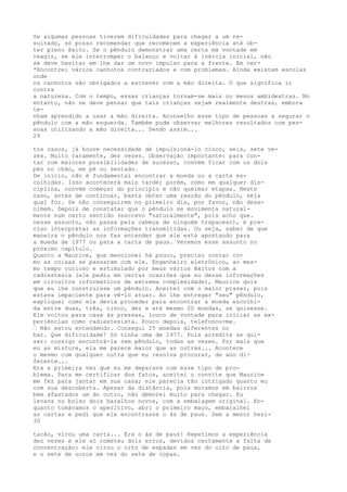 Se algumas pessoas tiverem dificuldades para chegar a um re-
sultado, só posso recomendar que recomecem a experiência até ob-
ter pleno êxito. Se o pêndulo demonstrar uma certa má vontade em
reagir, se ele interromper o balanço e voltar à inércia inicial, não
se deve hesitar em lhe dar um novo impulso para a frente. Em cer-
*Encontrei vários canhotos contrariados e com problemas. Ainda existem escolas
onde
os canhotos são obrigados a escrever com a mão direita. O que significa ir
contra
a natureza. Com o tempo, essas crianças tornam-se mais ou menos ambidestras. No
entanto, não se deve pensar que tais crianças sejam realmente destras, embora
te-
nham aprendido a usar a mão direita. Aconselho esse tipo de pessoas a segurar o
pêndulo com a mão esquerda. Também pude observar melhores resultados com pes-
soas utilizando a mão direita... Sendo assim...
29
tos casos, já houve necessidade de impulsioná-lo cinco, seis, sete ve-
zes. Muito raramente, dez vezes. Observação importante: para con-
tar com maiores possibilidades de sucesso, convém ficar com os dois
pés no chão, em pé ou sentado.
De início, não é fundamental encontrar a moeda ou a carta es-
colhidas. Isso acontecerá mais tarde; porém, como em qualquer dis-
ciplina, convém começar do princípio e não queimar etapas. Neste
caso, antes de continuar, basta obter uma reação do pêndulo, seja
qual for. Se não conseguirem no primeiro dia, por favor, não desa-
nimem. Depois de constatar que o pêndulo se movimenta natural-
mente num certo sentido (escrevo "naturalmente", pois acho que.
nesse assunto, não passa pela cabeça de ninguém trapacear), é pre-
ciso interpretar as informações transmitidas. Ou seja, saber de que
maneira o pêndulo nos faz entender que ele está apontando para
a moeda de 1977 ou para a carta de paus. Veremos esse assunto no
próximo capítulo.
Quanto a Maurice, que mencionei há pouco, preciso contar co-
mo as coisas se passaram com ele. Engenheiro eletrônico, ao mes-
mo tempo curioso e estimulado por meus vários êxitos com a
radiestesia (ele pediu em certas ocasiões que eu desse informações
em circuitos informáticos de extrema complexidade), Maurice quis
que eu lhe construísse um pêndulo. Aceitei com o maior prazer, pois
estava impaciente para vê-lo atuar. Ao lhe entregar "seu" pêndulo,
expliquei como ele devia proceder para encontrar a moeda escolhi-
da entre duas, três, cinco, dez e até mesmo 20 moedas, se quisesse.
Ele voltou para casa às pressas, louco de vontade para iniciar as ex-
periências como radiestesista. Pouco depois, telefonou-me.
— Não estou entendendo. Consegui 25 moedas diferentes no
bar. Que dificuldade! Só tinha uma de 1977. Pois acredite se qui-
ser: consigo encontrá-la sem pêndulo, todas as vezes. Por mais que
eu as misture, ela me parece maior que as outras... Acontece
o mesmo com qualquer outra que eu resolva procurar, de ano di-
ferente...
Era a primeira vez que eu me deparava com esse tipo de pro-
blema. Para me certificar dos fatos, aceitei o convite que Maurice
me fez para jantar em sua casa; ele parecia tão intrigado quanto eu
com sua descoberta. Apesar da distância, pois moramos em bairros
bem afastados um do outro, não demorei muito para chegar. Eu
levava no bolso dois baralhos novos, com a embalagem original. En-
quanto tomávamos o aperitivo, abri o primeiro maço, embaralhei
as cartas e pedi que ele encontrasse o ás de paus. Sem a menor hesi-
30
tacão, virou uma carta... Era o ás de paus! Repetimos a experiência
dez vezes e ele só cometeu dois erros, devidos certamente a falta de
concentração: ele virou o oito de espadas em vez do oito de paus,
e o sete de ouros em vez do sete de copas.
 