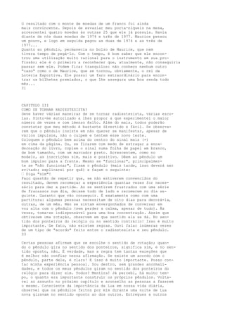 O resultado com o monte de moedas de um franco foi ainda
mais convincente. Depois de esvaziar meu porta-níqueis na mesa,
acrescentei quatro moedas às outras 25 que ele já possuía. Havia
diante de nós duas moedas de 1974 e três de 1977. Maurice pensou
um pouco, e logo em seguida pegou as duas de 1974 e as três de
1977...
Quanto ao pêndulo, permanecia no bolso de Maurice, que nem
tivera tempo de pegá-lo. Com o tempo, é bom saber que ele encon-
trou uma utilização muito racional para o instrumento em sua pro-
fissão; ele é o primeiro a reconhecer que, atualmente, não conseguiria
passar sem ele. Podem ficar tranquilos: não conheço nenhum outro
"caso" como o de Maurice, que se tornou, obviamente, o rei da
Loteria Esportiva. Ele possui um faro extraordinário para encon-
trar os bilhetes premiados, o que lhe assegura uma boa renda todo
mês...
31
CAPITULO III
COMO SE TORNAR RADIESTESISTA?
Deve haver várias maneiras de se tornar radiestesista, várias esco-
las. Sinto-me autorizado a lhes propor a que experimentei o maior
número de vezes e com imenso êxito. Além do mais, todos poderão
constatar que meu método é bastante divertido e fácil. Se observa-
rem que o pêndulo insiste em não querer se manifestar, apesar de
vários impulsos, não o culpem e tentem esse novo teste.
Coloquem o pêndulo bem acima do centro do sinal mais (+)
em cima da página. Ou, se ficarem com medo de estragar a enca-
dernação do livro, copiem o sinal numa folha de papel em branco,
de bom tamanho, com um marcador preto. Acrescentem, como no
modelo, as inscrições sim, mais e positivo. Dêem ao pêndulo um
bom impulso para a frente. Mesmo se "funcionar", principalmen-
te se "não funcionar", fixem o pêndulo (mais tarde, isso deverá ser
evitado; explicarei por quê) e façam o seguinte:
— Diga "sim"!
Faço questão de repetir que, se não estiverem convencidos do
resultado, devem recomeçar a experiência quantas vezes for neces-
sário para dar a partida. Ao se sentirem frustrados com uma série
de fracassos num dia, deixem tudo de lado e recomecem no dia se-
guinte. Garanto que vão conseguir. É exatamente como com uma
partitura: algumas pessoas necessitam de oito dias para decorá-la,
outras, de um mês. Não se sintam envergonhados de conversar em
voz alta com o pêndulo (sem perder a calma, apesar de tudo). Às
vezes, toma-se indispensável para uma boa concentração. Assim que
obtiverem uma rotação, observem em que sentido ela se dá. No sen-
tido dos ponteiros do relógio ou no sentido contrário! Isso é muito
importante. De fato, não existem regras. Ouvi falar inúmeras vezes
de um tipo de "acordo" feito entre o radiestesista e seu pêndulo.
33
Certas pessoas afirmam que se escolhe o sentido de rotação; quan-
do o pêndulo gira no sentido dos ponteiros, significa sim, e no sen-
tido oposto, não. É verdade, mas a regra tem tantas exceções que
é melhor não confiar nessa afirmação. Se existe um acordo com o
pêndulo, parte dele, é claro! E isso é muito importante. Posso con-
tar minha experiência pessoal. Sou destro, sem grandes anormali-
dades, e todos os meus pêndulos giram no sentido dos ponteiros do
relógio para dizer sim. Todos? Mentira! Já percebi, há muito tem-
po, o quanto era importante construir os próprios pêndulos. Volta-
rei ao assunto no próximo capítulo e aconselho as pessoas a fazerem
o mesmo. Consciente da importância da Lua em nossa vida diária,
observei que os pêndulos feitos por mim durante uma noite de Lua
nova giravam no sentido oposto ao dos outros. Entregues a outros
 