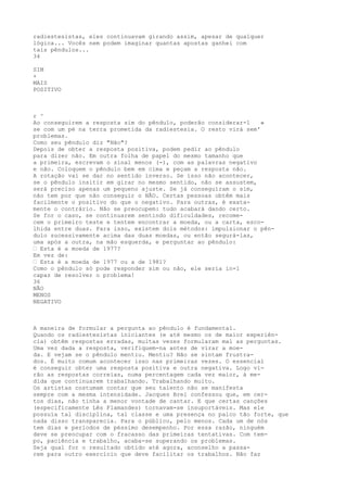 radiestesistas, eles continuavam girando assim, apesar de qualquer
lógica... Vocês nem podem imaginar quantas apostas ganhei com
tais pêndulos...
34
SIM
+
MAIS
POSITIVO
r ^
Ao conseguirem a resposta sim do pêndulo, poderão considerar-1 »
se com um pé na terra prometida da radiestesia. O resto virá sem'
problemas.
Como seu pêndulo diz "Não"?
Depois de obter a resposta positiva, podem pedir ao pêndulo
para dizer não. Em outra folha de papel do mesmo tamanho que
a primeira, escrevam o sinal menos (-), com as palavras negativo
e não. Coloquem o pêndulo bem em cima e peçam a resposta não.
A rotação vai se dar no sentido inverso. Se isso não acontecer,
se o pêndulo insitir em girar no mesmo sentido, não se assustem,
será preciso apenas um pequeno ajuste. Se já conseguiram o sim,
não tem por que não conseguir o NÃO. Certas pessoas obtêm mais
facilmente o positivo do que o negativo. Para outras, é exata-
mente o contrário. Não se preocupem: tudo acabará dando certo.
Se for o caso, se continuarem sentindo dificuldades, recome-
cem o primeiro teste e tentem encontrar a moeda, ou a carta, esco-
lhida entre duas. Para isso, existem dois métodos: impulsionar o pên-
dulo sucessivamente acima das duas moedas, ou então segurá-las,
uma após a outra, na mão esquerda, e perguntar ao pêndulo:
— Esta é a moeda de 1977?
Em vez de:
— Esta é a moeda de 1977 ou a de 1981?
Como o pêndulo só pode responder sim ou não, ele seria in-1
capaz de resolver o problema!
36
NÃO
MENOS
NEGATIVO
A maneira de formular a pergunta ao pêndulo é fundamental.
Quando os radiestesistas iniciantes (e até mesmo os de maior experiên-
cia) obtêm respostas erradas, muitas vezes formularam mal as perguntas.
Uma vez dada a resposta, verifiquem-na antes de virar a moe-
da. E vejam se o pêndulo mentiu. Mentiu? Não se sintam frustra-
dos. É muito comum acontecer isso nas primeiras vezes. O essencial
é conseguir obter uma resposta positiva e outra negativa. Logo vi-
rão as respostas correias, numa percentagem cada vez maior, à me-
dida que continuarem trabalhando. Trabalhando muito.
Os artistas costumam contar que seu talento não se manifesta
sempre com a mesma intensidade. Jacques Brel confessou que, em cer-
tos dias, não tinha a menor vontade de cantar. E que certas canções
(especificamente Lês Flamandes) tornavam-se insuportáveis. Mas ele
possuía tal disciplina, tal classe e uma presença no palco tão forte, que
nada disso transparecia. Para o público, pelo menos. Cada um de nós
tem dias e períodos de péssimo desempenho. Por essa razão, ninguém
deve se preocupar com o fracasso das primeiras tentativas. Com tem-
po, paciência e trabalho, acaba-se superando os problemas.
Seja qual for o resultado obtido até agora, aconselho a passa-
rem para outro exercício que deve facilitar os trabalhos. Não faz
 