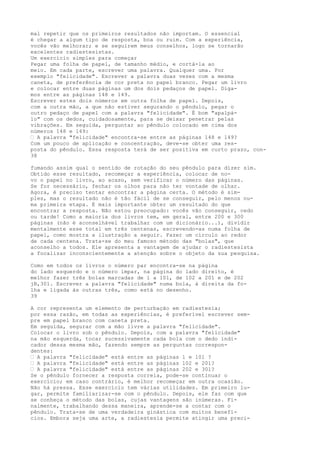 mal repetir que os primeiros resultados não importam. O essencial
é chegar a algum tipo de resposta, boa ou ruim. Com a experiência,
vocês vão melhorar; e se seguirem meus conselhos, logo se tornarão
excelentes radiestesistas.
Um exercício simples para começar
Pegar uma folha de papel, de tamanho médio, e cortá-la ao
meio. Em cada parte, escrever uma palavra. Qualquer uma. Por
exemplo "felicidade". Escrever a palavra duas vezes com a mesma
caneta, de preferência de cor preta no papel branco. Pegar um livro
e colocar entre duas páginas um dos dois pedaços de papel. Diga-
mos entre as páginas 148 e 149.
Escrever estes dois números em outra folha de papel. Depois,
com a outra mão, a que não estiver segurando o pêndulo, pegar o
outro pedaço de papel com a palavra "felicidade". É bom "apalpá-
lo" com os dedos, cuidadosamente, para se deixar penetrar pelas
vibrações. Em seguida, perguntar ao pêndulo colocado em cima dos
números 148 e 149:
— A palavra "felicidade" encontra-se entre as páginas 148 e 149?
Com um pouco de aplicação e concentração, deve-se obter uma res-
posta do pêndulo. Essa resposta terá de ser positiva em curto prazo, con-
38
fumando assim qual o sentido de rotação do seu pêndulo para dizer sim.
Obtido esse resultado, recomeçar a experiência, colocar de no-
vo o papel no livro, ao acaso, sem verificar o número das páginas.
Se for necessário, fechar os olhos para não ter vontade de olhar.
Agora, é preciso tentar encontrar a página certa. O método é sim-
ples, mas o resultado não é tão fácil de se conseguir, pelo menos nu-
ma primeira etapa. É mais importante obter um resultado do que
encontrar a resposta. Não estou preocupado: vocês vão conseguir, cedo
ou tarde! Como a maioria dos livros tem, em geral, entre 200 e 300
páginas (não é aconselhável trabalhar com um dicionário...), dividir
mentalmente esse total em três centenas, escrevendo-as numa folha de
papel, como mostra a ilustração a seguir. Fazer um círculo ao redor
de cada centena. Trata-se do meu famoso método das "bolas", que
aconselho a todos. Ele apresenta a vantagem de ajudar o radiestesista
a focalizar inconscientemente a atenção sobre o objeto da sua pesquisa.
Como em todos os livros o número par encontra-se na página
do lado esquerdo e o número ímpar, na página do lado direito, é
melhor fazer três bolas marcadas de l a 101, de 102 a 201 e de 202
jB,301. Escrever a palavra "felicidade" numa bola, à direita da fo-
lha e ligada às outras três, como está no desenho.
39
A cor representa um elemento de perturbação em radiestesia;
por essa razão, em todas as experiências, é preferível escrever sem-
pre em papel branco com caneta preta.
Em seguida, segurar com a mão livre a palavra "felicidade".
Colocar o livro sob o pêndulo. Depois, com a palavra "felicidade"
na mão esquerda, tocar sucessivamente cada bola com o dedo indi-
cador dessa mesma mão, fazendo sempre as perguntas correspon-
dentes:
— A palavra "felicidade" está entre as páginas l e 101 ?
— A palavra "felicidade" está entre as páginas 102 e 201?
— A palavra "felicidade" está entre as páginas 202 e 301?
Se o pêndulo fornecer a resposta correia, pode-se continuar o
exercício; em caso contrário, é melhor recomeçar em outra ocasião.
Não há pressa. Esse exercício tem várias utilidades. Em primeiro lu-
gar, permite familiarizar-se com o pêndulo. Depois, ele faz com que
se conheça o método das bolas, cujas vantagens são inúmeras. Fi-
nalmente, trabalhando dessa maneira, aprende-se a contar com o
pêndulo. Trata-se de uma verdadeira ginástica com muitos benefí-
cios. Embora seja uma arte, a radiestesia permite atingir uma preci-
 