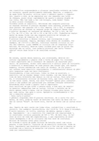 são científica surpreendente e alcançar resultados notáveis em todos
os terrenos, quando perfeitamente dominada. Maurice, a respeito
de quem falei há pouco, utiliza tanto o pêndulo quanto o computa-
dor. Quanto a mim, se me emprestar por uns segundos seu talão
de cheques, posso dizer rapidamente de quanto a pessoa dispõe em
sua conta. Não tem nada a ver com milagre, nada mesmo! Todos
os meus alunos conseguem...
Voltemos então ao exercício. Obtiveram uma resposta positiva
na segunda centena? É preciso decompor essa centena, primeiro em
duas partes: das páginas 102 a 151; depois, 152 a 201. A resposta
foi positiva em relação ao segundo grupo de números? Nesse caso,
é preciso decompor as centenas em dezenas. De 152 a 161, de 162
a 171, de 172 a 181, de 182 a 191 e de 192 a 201. Trabalha-se exata-
mente da mesma forma com uma resposta positiva em relação ao
primeiro grupo de números: de 102 a 111 etc.
É preciso encontrar a dezena correia, que corresponda à que
se está procurando. Depois, decompor essa dezena em unidades. Por
exemplo, de 172-173 a 180-181. Continuar fazendo círculos ao re-
dor dos números. Ligar SEMPRE os círculos com as respostas afir-
mativas. No entanto, deve-se tomar cuidado para que as bolas não
encostem uma na outra. Isso poderia provocar uma certa "resso-
nância" entre duas bolas e um resultado errado.
40
Em resumo, agindo dessa maneira, por eliminação, deve-se en-
contrar rapidamente a página onde a folha de papel foi colocada.
O mais importante não é conseguir de imediato um resultado per-
feito. Se acontecer, ótimo: este exercício é difícil para um iniciante.
O essencial é desencadear em cada pessoa uma função que, até aquele
momento, estava adormecida num canto do cérebro. Se for possí-
vel refazer esse exercício regularmente, o radiestesista obterá do pên-
dulo respostas cada vez mais confiáveis.
Paralelamente, é bom continuar, todos os dias se possível, o
exercício com as moedas (pegar cinco moedas, com uma delas emi-
tida em data diferente das demais ou com as cartas. Para este últi-
mo, é interessante utilizar um baralho novo, que nunca tenha sido
(e nem será) usado. Assim, ele será "tocado" apenas pelo radieste-
sista e não poderá ser parasitado por nenhuma vibração diferente.
Entenderão mais tarde o quanto isso é importante.
Para verificar em que nível a pessoa está, é bom agir da seguin-
te maneira: embaralhar bem as cartas. Colocar o baralho em um
monte apenas sobre a mesa, com as figuras viradas para baixo. Pe-
gar cada carta, uma após a outra. Apalpá-la cuidadosamente e fa-
zer a seguinte pergunta:
— Esta carta é preta?
O pêndulo respondeu não? É preciso verificar. Se a carta for ver-
melha, de fato, pode-se fazer um montinho num canto da mesa com to-
das as cartas "boas". Se houve erro, faz-se um monte com as cartas erra-
41
das. Depois de agir assim com todas elas, contabilizar o resultado e
anotá-lo. Por exemplo: Quinta-feira, dia 14:18 B, 14 E (boas e erradas).
É muito natural, no início, acertar, em média, apenas a meta-
de. Rapidamente — se o exercício for repetido com regularidade —,
os resultados correios passarão de 60% a 70%. Um belo dia, só ha-
verá um erro em cada dez experiências, o que representa um exce-
lente desempenho e dá ao iniciante uma boa dose de confiança.
Brincar de batalha naval para treinar
Se tiverem a sorte de poder brincar de batalha naval com outra
pessoa, é bom fazê-lo. Trata-se de um exercício divertido. Além do
mais, representa uma excelente ginástica e faz com que a pessoa se
acostume com a técnica da pesquisa com planos, muitas vezes indi-
cada aos radiestesistas.
 