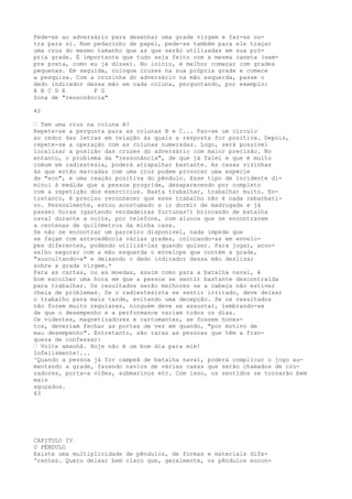 Pede-se ao adversário para desenhar uma grade virgem e faz-se ou-
tra para si. Num pedacinho de papel, pede-se também para ele traçar
uma cruz do mesmo tamanho que as que serão utilizadas em sua pró-
pria grade. É importante que tudo seja feito com a mesma caneta (sem-
pre preta, como eu já disse). No início, é melhor começar com grades
pequenas. Em seguida, coloque cruzes na sua própria grade e comece
a pesquisa. Com a cruzinha do adversário na mão esquerda, passe o
dedo indicador dessa mão em cada coluna, perguntando, por exemplo:
A B C D E F G
Zona de "ressonância"
42
— Tem uma cruz na coluna A?
Repete-se a pergunta para as colunas B e C... Faz-se um círculo
ao redor das letras em relação às quais a resposta for positiva. Depois,
repete-se a operação com as colunas numeradas. Logo, será possível
localizar a posição das cruzes do adversário com maior precisão. No
entanto, o problema da "ressonância", de que já falei e que é muito
comum em radiestesia, poderá atrapalhar bastante. As casas vizinhas
às que estão marcadas com uma cruz podem provocar uma espécie
de "eco", e uma reação positiva do pêndulo. Esse tipo de incidente di-
minui à medida que a pessoa progride, desaparecendo por completo
com a repetição dos exercícios. Basta trabalhar, trabalhar muito. En-
tretanto, é preciso reconhecer que esse trabalho não é nada rebarbati-
vo. Pessoalmente, estou acostumado a ir dormir de madrugada e já
passei horas (gastando verdadeiras fortunas!) brincando de batalha
naval durante a noite, por telefone, com alunos que se encontravam
a centenas de quilómetros da minha casa.
Se não se encontrar um parceiro disponível, nada impede que
se façam com antecedência várias grades, colocando-as em envelo-
pes diferentes, podendo utilizá-las quando quiser. Para jogar, acon-
selho segurar com a mão esquerda o envelope que contém a grade,
"auscultando-a" e deixando o dedo indicador dessa mão deslizar
sobre a grade virgem.*
Para as cartas, ou as moedas, assim como para a batalha naval, é
bom escolher uma hora em que a pessoa se sentir bastante descontraída
para trabalhar. Os resultados serão melhores se a cabeça não estiver
cheia de problemas. Se o radiestesista se sentir irritado, deve deixar
o trabalho para mais tarde, evitando uma decepção. Se os resultados
não forem muito regulares, ninguém deve se assustar, lembrando-se
de que o desempenho e a performance variam todos os dias.
Os videntes, magnetizadores e cartomantes, se fossem hones-
tos, deveriam fechar as portas de vez em quando, "por motivo de
mau desempenho". Entretanto, são raras as pessoas que têm a fran-
queza de confessar:
— Volte amanhã. Hoje não é um bom dia para mim!
Infelizmente!...
^Quando a pessoa já for campeã de batalha naval, poderá complicar o jogo au-
mentando a grade, fazendo navios de várias casas que serão chamados de cru-
zadores, porta-a viões, submarinos etc. Com isso, os sentidos se tornarão bem
mais
aguçados.
43
CAPITULO IV
O PÊNDULO
Existe uma multiplicidade de pêndulos, de formas e materiais dife-
'rentes. Quero deixar bem claro que, geralmente, os pêndulos encon-
 