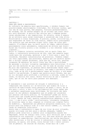 Capítulo XII. Tratar e conservar o corpo e a
alma ..................................................... 135
LI
RADIESTESIA
l
CAPITULO I
PARA QUE SERVE A RADIESTESIA
Ao contrário da máquina mais aperfeiçoada, o cérebro humano tem
possibilidades absolutamente ilimitadas. Por diversas razões, ape-
nas uma de suas partes, bem pequena, funciona permanentemente.
Na verdade, não há nenhum exagero em se afirmar que nosso cére-
bro está dormindo. A maioria das células que o compõem perma-
necem adormecidas e são vegetativas. No entanto, estão à espera
de um estímulo para serem conectadas e assumirem uma vida ativa.
Encontram-se à nossa disposição. É preciso, porém, solicitá-las, o
que esquecemos de fazer na vida diária, sempre muito preocupados
com assuntos que nem merecem ocupar tanto lugar em nosso pen-
samento. É evidente que, na maior parte do tempo, administramos
pessimamente nosso pensamento, esbarrando em árvores que dissi-
mulam uma floresta pronta a nos receber e a nos oferecer todas suas
riquezas...
Entre os inúmeros talentos escondidos com os quais fomos do-
tados, a radiestesia encontra-se em nós, como uma semente espe-
rando para ser plantada, germinar e dar o fruto para o qual foi
concebida. Nascemos radiestesistas em potencial. Podemos compa-
rar esta capacidade, que possuímos, àquela que nos permite apren-
der a dirigir quando quisermos. Será que há, entre nós, pessoas
incapazes de manobrar um carro? Todos que têm a oportunidade
de aprender a dirigir tornam-se rapidamente bons motoristas. É claro
que uns são melhores do que outros, não há nada de anormal nisso.
Na pior das hipóteses, as pessoas menos bem-dotadas devem repe-
tir várias vezes a prova; no entanto, com tempo e paciência necessá-
rios, cada um de nós é perfeitamente capaz de dirigir, e até mesmo
fazê-lo com perfeição. E aquele que parecia pouco dotado, mas que
se viu obrigado pela profissão a enfrentar a estrada, acaba se tor-
nando, na maioria dos casos, melhor motorista do que o superdo-
tado, que só sai de carro para passear aos domingos.
11
É exatamente o que acontece em relação à radiestesia; e a
comparação não termina aí: um motorista que acabou de tirar a
carteira de habilitação nunca pensaria em pegar o carro, de um
dia para o outro, e sair a 250 quilómetros por hora, mesmo que
o automóvel aguentasse essa velocidade. Um iniciante não deve
exigir do seu pêndulo desempenhos que só podem ser assumidos
por pessoas com muita prática. Os "acidentes" podem ser muito
graves para que alguém perfeitamente equilibrado queira correr
o risco. Apesar de tudo, quantos radiestesistas amadores, e ou-
tros — o que é pior ainda — profissionais, totalmente incapazes
de encontrar água no mar, enganam os clientes por simples falta
de modéstia... Apresentam aos pêndulos perguntas essenciais, ca-
pitais para sua própria vida (e a dos outros também...), conside-
rando as respostas infalíveis!
Assim como a radiestesia é capaz de nos tirar da pior situação,
quando utilizada com bom senso e método adequado, também o
pêndulo pode levar-nos a cometer atos irreparáveis quando mal
empregado. Antes de redigir este livro, quis verificar que a arte
radiestésica era acessível a todos. Foi com esse objetivo que mul-
tipliquei as experiências. Familiarizei-me com várias manifesta-
ções esotéricas, a fim de iniciar à radiestesia o maior número de
pessoas, as quais, até então, nunca haviam tido o menor contato
com um pêndulo. De reunião em reunião, foram mais de 1.000
 