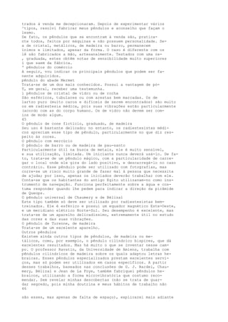 trados à venda me decepcionaram. Depois de experimentar vários
^tipos, resolvi fabricar meus pêndulos e aconselho que façam o
lesmo.
De fato, os pêndulos que se encontram à venda são, pratica-
nte todos, feitos por máquinas e não possuem personalidade. Se-
a de cristal, metálicos, de madeira ou barro, permanecem
ïnimos e limitados, apesar da forma. O caso é diferente com os
lê são fabricados a mão, artesanalmente. Testados com uma re-
, graduada, estes obtêm notas de sensibilidade muito superiores
i que saem da fábrica.
' pêndulos do comércio
A seguir, vou indicar os principais pêndulos que podem ser fa-
nente adquiridos.
pêndulo do abade Mermet
Trata-se de um dos mais conhecidos. Possui a vantagem de pó-
T, em geral, receber uma testemunha.
l pêndulos de cristal de vidro ou de rocha
São esféricos, tubulares ou com arestas bem marcadas. Os de
lartzo puro (muito caros e difíceis de serem encontrados) são muito
os em radiestesia médica, pois suas vibrações estão particularmente
(acordo com as do corpo humano. Os de vidro não devem ser com-
ios de modo algum.
45
O pêndulo de cone fictício, graduado, de madeira
Seu uso é bastante delicado; no entanto, os radiestesistas médi-
cos apreciam esse tipo de pêndulo, particularmente no que diz res-
peito às cores.
O pêndulo com mercúrio
O pêndulo de barro ou de madeira de pau-santo
Particularmente útil na busca de metais, ele é muito sensível,
e sua utilização, limitada. Um iniciante nunca deverá usá-lo. De fa-
to, trata-se de um pêndulo mágico, com a particularidade de carre-
gar o local onde ele gira do lado positivo, e descarregá-lo no caso
contrário. Esse pêndulo pode ser utilizado com fotografias, mas
corre-se um risco muito grande de fazer mal à pessoa que necessita
de ajuda; por isso, apenas os iniciados deverão trabalhar com ele.
Conta-se que os habitantes do antigo Egito utilizavam-no como ins-
trumento de navegação. Funciona perfeitamente sobre a água e cos-
tuma responder quando lhe pedem para indicar a direção da pirâmide
de Queops.
O pêndulo universal de Chaumery e de Bélizal
Este tipo também só deve ser utilizado por radiestesistas bem-
treinados. Ele é esférico e possui um equador magnético Este-Oeste,
e um meridiano elétrico Norte-Sul. Seu desempenho é excelente, mas
trata-se de um aparelho delicadíssimo, extremamente útil no estudo
das cores e das suas vibrações.
O pêndulo de Turenne, de madeira
Trata-se de um excelente aparelho.
Outros pêndulos
Existem ainda outros tipos de pêndulos, de madeira ou me-
tálicos, como, por exemplo, o pêndulo cilíndrico bispires, que dá
excelentes resultados. Mas há muito o que se inventar nesse cam-
po. O professor Ravatin, da Universidade de Amiens, trabalha com
pêndulos cilíndricos de madeira sobre os quais adaptou letras he-
braicas. Esses pêndulos especializados prestam excelentes servi-
ços, mas só podem ser utilizados em casos específicos. A partir
desses trabalhos, baseados nas conclusões de G. J. Bardei, Chau-
mery, Bélizal e Jean de La Foye, também fabriquei pêndulos he-
braicos, utilizando a forma microvibratória que costumo reco-
mendar. Sem revelar minhas descobertas (não se trata de guar-
dar segredo, pois minha doutrina e meus hábitos de trabalho não
46
são esses, mas apenas de falta de espaço), explicarei mais adiante
 