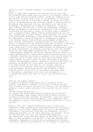 como se utiliza o alfabeto hebraico na concepção de certos pên-
dulos.
Entre os nomes mais conhecidos em radiestesia, para citar ape-
nas as pessoas que ajudam essa arte evoluir até alcançar caráter cien-
tífico, além dos que já foram citados, convém não esquecer os no-
mes dos Srs. Turenne, Morei, Enel, R. de Lafforest e o professor
Yves Roccard, que são os principais. Apesar da Igreja, que nunca
aceitou os radiestesistas que utilizam o pêndulo, algum religiosos
alcançaram fama excelente com suas descobertas. Ao nome do pa-
dre Mermet — pesquisador de nascentes incomparável, a quem se
deve o pêndulo com seu nome —, temos que acrescentar os padres
Moreux, de Valemont e Jean Jurion. Entretanto, é com tristeza que
constatamos até que ponto a França vê com maus olhos a radieste-
sia e a parapsicologia, embora inúmeros pesquisadores de alto ní-
vel, reconhecidos no mundo inteiro, sejam franceses. Por outro lado,
novas estruturas, destinadas a fazer progredir o que chamaremos
de conhecimento, surgem em toda parte, notadamente no Canadá
e nos Estados Unidos, onde diversas universidades (a NASA tam-
bém) recorrem regularmente a parapsicólogos de toda espécie. No
Brasil, a radiestesia é uma disciplina ensinada na escola. O Instituto
de Geologia de Moscou utiliza, permanentemente, equipes de geó-
logos, geofísicos e fisiólogos, especializados em radiestesia. Antes
de serem contratados e se tornarem funcionários, eles são testados
quanto às suas capacidades radiestésicas. Na França, a situação é
| completamente diferente. Não existe nenhuma estrutura oficial li-
|gada à parapsicologia. Encontram-se grupos de pesquisadores, tra-
| balhando sozinhos, sem verbas ou qualquer outro tipo de ajuda. Em
;Toulouse, que é a cidade onde as coisas mais "acontecem" nesse
|campo, depois de Paris, existe um grupo de estudos de parapsi-
|COlogia na faculdade do Mirail. Deve-se à iniciativa particular de
professor de matemática, cujas ideias antiesotéricas e exoté-
s me fazem duvidar da utilidade de tais estudos. Como meu
3 tem como único objetivo trazer para a radiestesia pessoas
l-intencionadas, não pretendo entrar numa polémica, a qual,
rando em conta o clima atual, só provocaria resultados esté-
i. Sem perder a esperança, conto com a era de Aquário, na
li estamos entrando, para que, no futuro, essa situação possa
iluír.
47
Fabricar seu próprio pêndulo
A respeito do pêndulo propriamente dito, aconselho, since-
ramente, cada pessoa a fabricar o seu. Como o objetivo do pên-
dulo é prestar serviços e não servir de enfeite, como uma jóia por
exemplo, é inútil gastar dinheiro à toa com esse tipo de instru-
mento.
Com uma simples bola de buxo
Se a pessoa não gostar desse pequeno trabalho manual que ser-
ve de passatempo, pode comprar uma bolinha de peteca de buxo,
no centro da qual deve atarraxar um preguinho, o mais reto possí-
vel. Obtém-se assim um excelente pêndulo, cujo desempenho será
tão espetacular quanto o de outros, que devem custar dez ou 20 ve-
zes mais.
Quanto a mim, após inúmeras experiências mais ou menos con-
vincentes, acabei optando pela forma microvibratória, de cobre e
madeira, ou só de cobre, quando quero utilizá-lo como pêndulo de
testemunha.* Para melhorar ainda mais seu desempenho, utilizo,
sempre que possível, fio de cobre onde passa uma corrente. De fa-
to, observei que, com isso, sua sensibilidade aumentava.
Tão importante, talvez mais até, quanto os materiais que o com-
põem, a forma do pêndulo é primordial. É dela que dependem suas
qualidades. Amplamente utilizado em suas pesquisas por Chaumery
e Bélizal, o pêndulo microvibratório é, na verdade, um amplifica-
 
